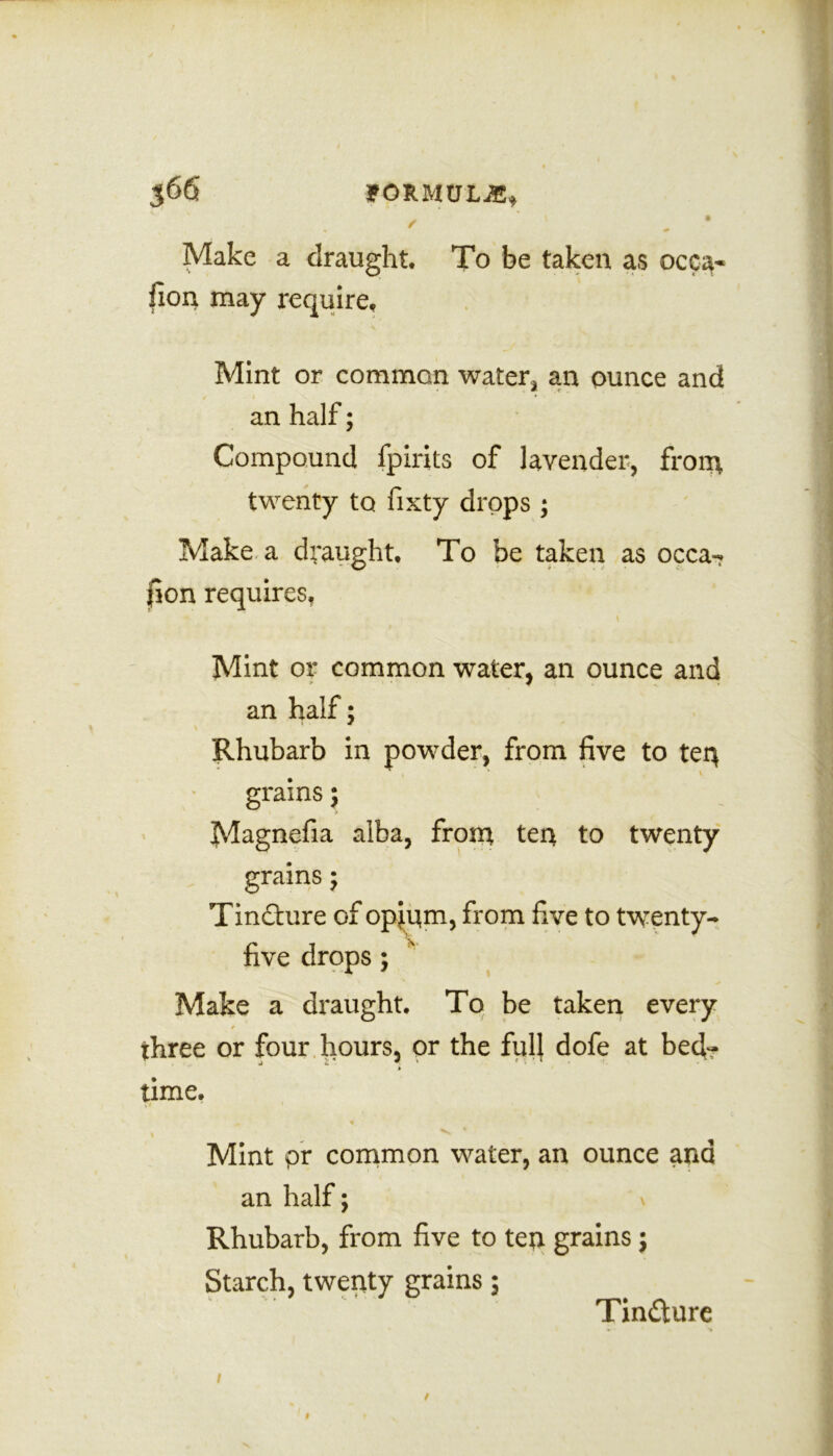 / 1 , Make a draught. To be taken as occa- fion may require. Mint or common water, an ounce and an half; Compound fpirits of lavender, fron\ twenty to fixty drops ; Make a draught. To be taken as occa-? fion requires. Mint or common water, an ounce and an half; Rhubarb in powder, from five to teu ” , \ grains; Magnefia alba, from ten to twenty grains; Tindture of opium, from five to twenty- five drops ; Make a draught. To be taken every three or four hours, or the full dofe at beef? » time. yl J ' I ^ Mint pr common water, an ounce ana an half; \ Rhubarb, from five to ten grains ; Starch, twenty grains; Tinaure / /