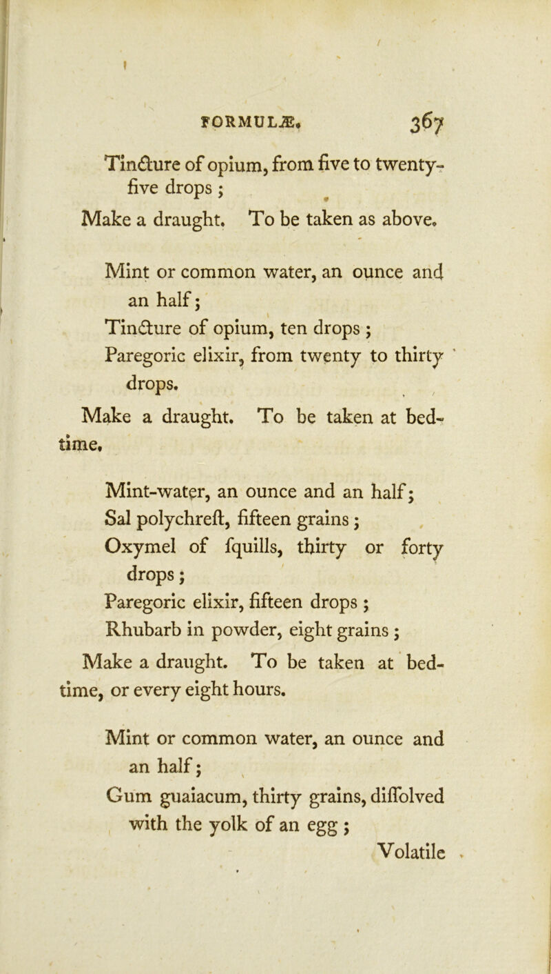 / » FORMULAS* 367 Tin&ure of opium, from five to twenty- five drops ; Make a draught* To be taken as above* Mint or common water, an ounce and an half; ___ ' Tincture of opium, ten drops ; Paregoric elixir, from twenty to thirty drops. Make a draught. To be taken at bed- time* Mint-water, an ounce and an half; Sal polychreft, fifteen grains; Oxymel of fquills, thirty or forty drops; Paregoric elixir, fifteen drops ; Rhubarb in powder, eight grains ; Make a draught. To be taken at bed- time, or every eight hours. Mint or common water, an ounce and an half; Gum guaiacum, thirty grains, dilfolved with the yolk of an egg ; Volatile \