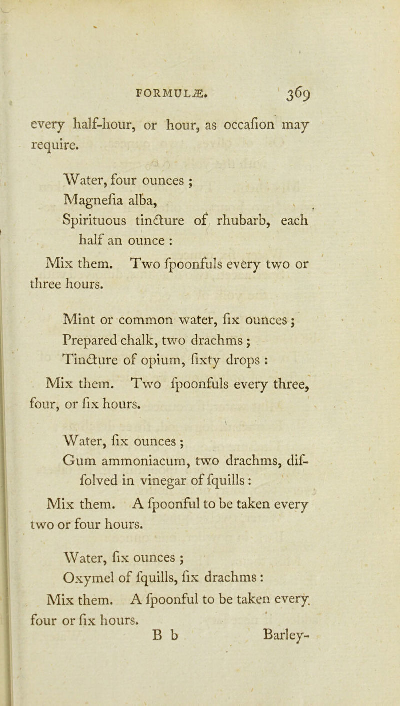 every half-hour, or hour, as occafion may require. Water, four ounces ; Magnefia alba, Spirituous tincture 01, rhubarb, each _ -1 (. half an ounce : Mix them. Two fpoonfuls every two or three hours. Mint or common water, fix ounces; Prepared chalk, two drachms ; Tindture of opium, fixty drops : Mix them. Two fpoonfuls every three, four, or fix hours. \ Water, fix ounces ; Gum ammoniacum, two drachms, dif- folved in vinegar of fquills : Mix them. A fpoonful to be taken every two or four hours. Water, fix ounces ; Oxymel of fquills, fix drachms : Mix them. A fpoonful to be taken every, four or fix hours. B b Barley-