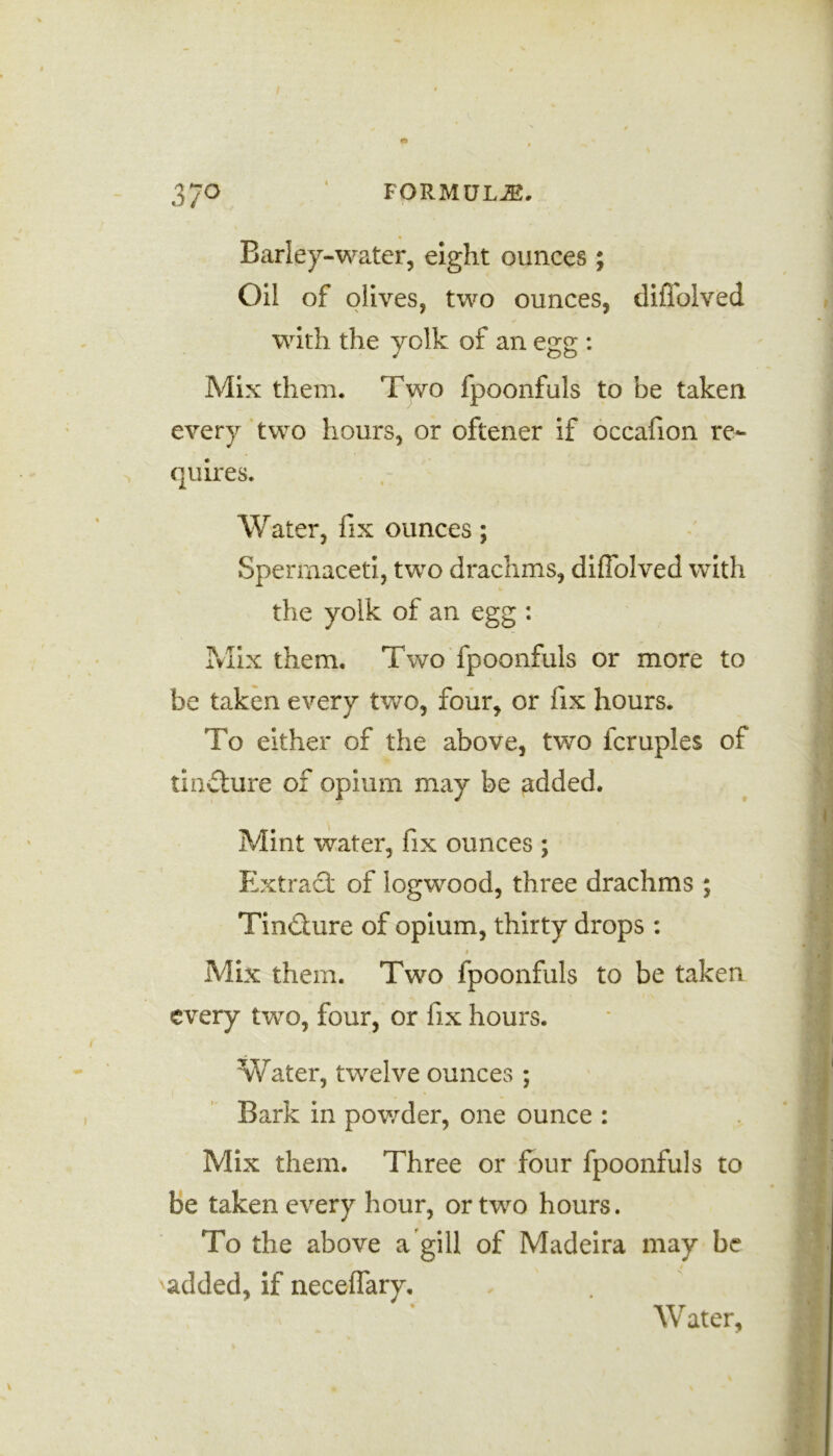 Barley-water, eight ounces; Oil of olives, two ounces, diffolved with the yolk of an egg : Mix them. Two fpoonfuls to be taken every two hours, or oftener if occafion re- quires. Water, fix ounces; Spermaceti, two drachms, diffolved with the yolk of an egg : Mix them. Two fpoonfuls or more to be taken every two, four, or fix hours. To either of the above, two icruples of tindture of opium may be added. Mint water, fix ounces ; Extract of logwood, three drachms ; Tindhire of opium, thirty drops : Mix them. Two fpoonfuls to be taken every twro, four, or fix hours. Water, twelve ounces ; Bark in powder, one ounce : Mix them. Three or four fpoonfuls to be taken every hour, or two hours. To the above a gill of Madeira may be added, if neceffary. Water,