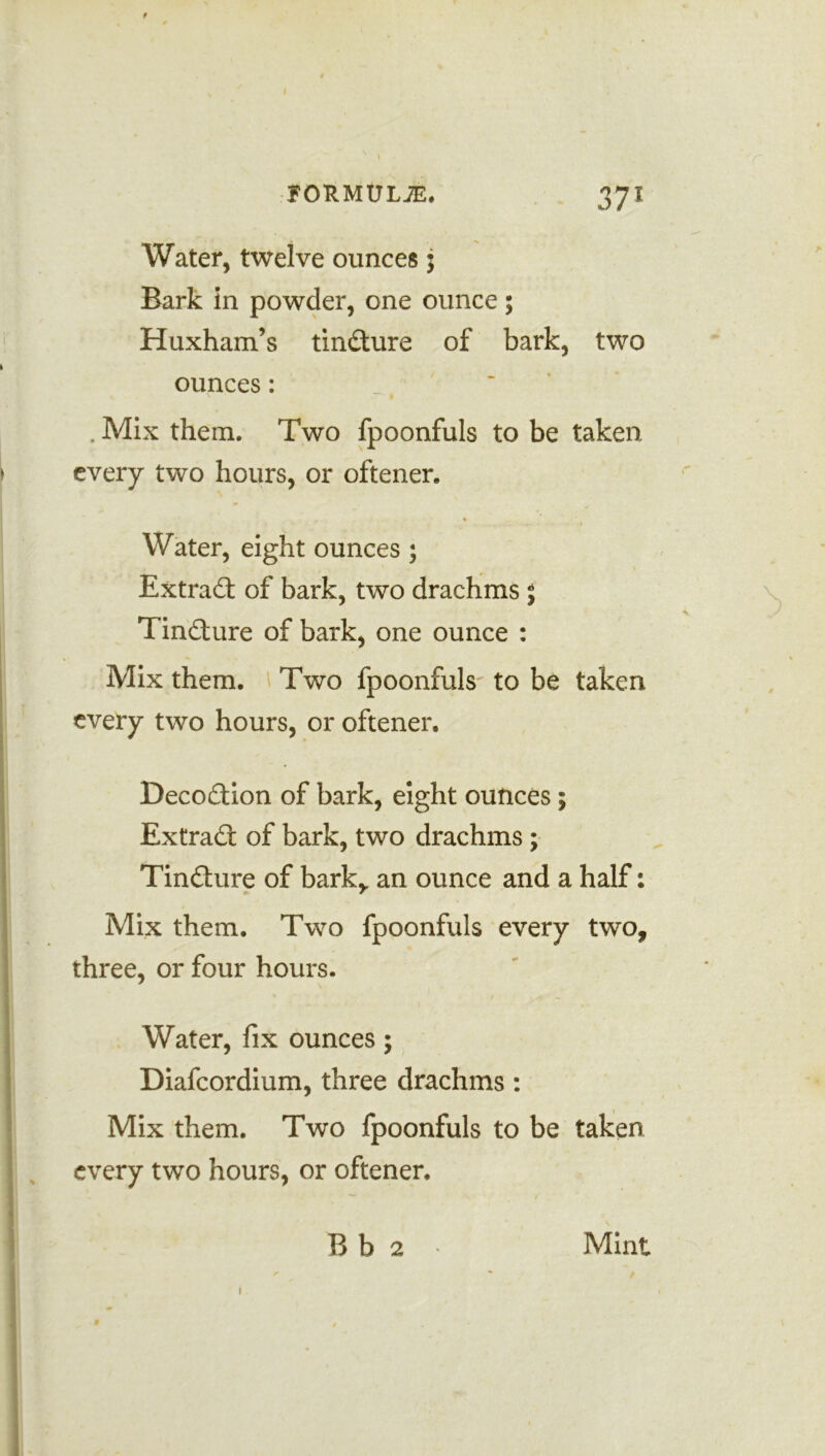 Water, twelve ounces 5 Bark in powder, one ounce 5 Huxham’s tincture of bark, two ounces: . Mix them. Two fpoonfuls to be taken every two hours, or oftener. Water, eight ounces ; Extradt of bark, two drachms 5 Tindture of bark, one ounce : Mix them. Two fpoonfuls to be taken every two hours, or oftener. Decodtion of bark, eight ounces; Extradt of bark, two drachms ; Tindture of bark,, an ounce and a half: Mix them. Two fpoonfuls every two, three, or four hours. Water, fix ounces; Diafcordium, three drachms : Mix them. Two fpoonfuls to be taken every two hours, or oftener. Bb 2 Mint