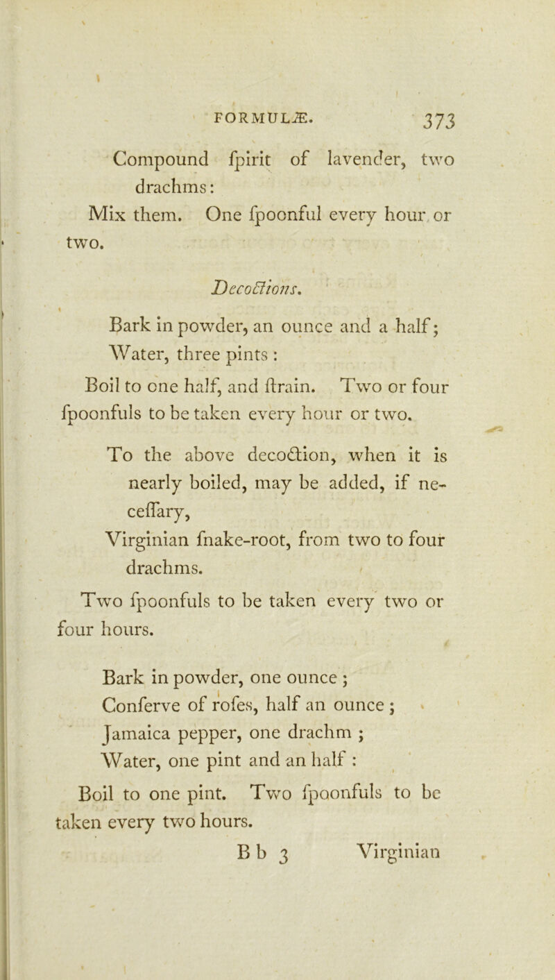 Compound fpirit of lavender, two drachms: Mix them. One fpoonful every hour or two. / r Decoffiojis. Bark in powder, an ounce and a half; Water, three pints : Boil to one half, and ftrain. Two or four fpoonfuls to be taken every hour or two. To the above decodtion, when it is nearly boiled, may be added, if ne- Virginian fnake-root, from two to four drachms. Two fpoonfuls to be taken every two or four hours. Bark in powder, one ounce ; Conferve of rofes, half an ounce ; Jamaica pepper, one drachm ; Water, one pint and an half : Boil to one pint. Two fpoonfuls to be taken every two hours. B b 3 Virginian