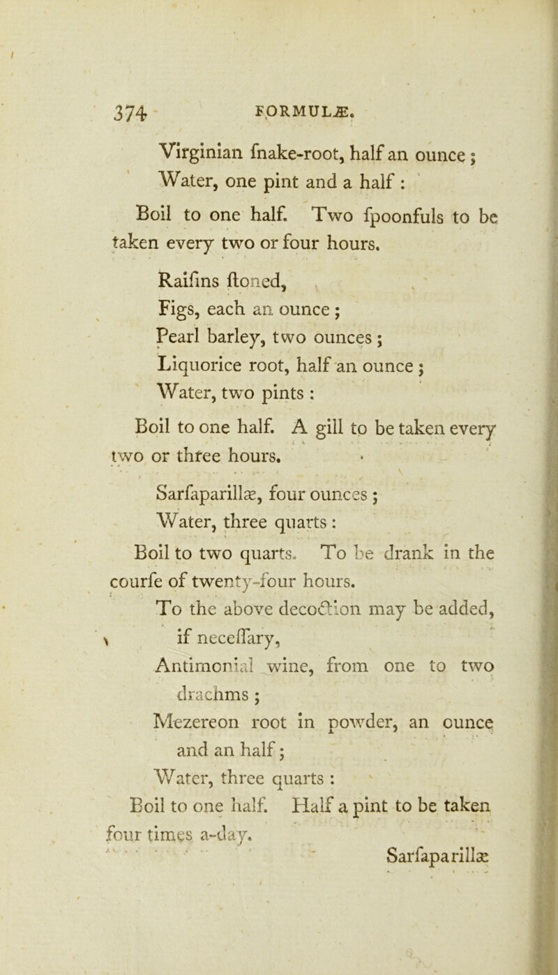 \ Virginian fnake-root, half an ounce ; Water, one pint and a half : Boil to one half. Two fpoonfuls to be * ; t taken every two or four hours. Raifins ftoned. Figs, each an ounce ; Pearl barley, two ounces; Liquorice root, half an ounce ; Water, two pints : Boil to one half. A gill to be taken every . • ; \ * ' : - • v • » < ‘ two or three hours. t / f . Sarfaparillas, four ounces; Water, three quarts: Boil to two quarts. To be drank in the courfe of twenty-four hours. To the above decodion may be added, \ if neceiTary, Antimenial wine, from one to two drachms; Mezereon root in powder, an ounce and an half; Water, three quarts : Boil to one half. Half a pint to be taken four times a-day. ’ ’ “ Sarfaparillce