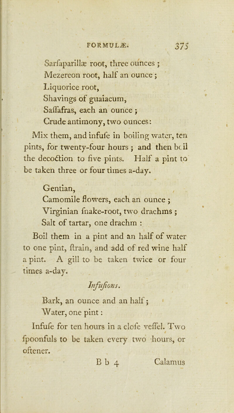 Sarfaparillse root, three ounces ; Mezereon root, half an ounce ; Liquorice root, Shavings of guaiacum, Salfafras, each an ounce ; Crude antimony, two ounces: Mix them, and infufe in boiling water, ten pints, for twenty-four hours ; and then be 11 the decoftion to five pints. Half a pint to be taken three or four times a-day. Gentian, Camomile flowers, each an ounce ; Virginian fnake-root, two drachms ; Salt of tartar, one drachm : Boil them in a pint and an half of water to one pint, drain, and add of red wine half a pint. A gill to be taken twice or four times a-day. Infujions. Bark, an ounce and an half; * Water, one pint: Infufe for ten hours in a ciofe veflel. Two fpoonfuls to be taken every two hours, or oftener.