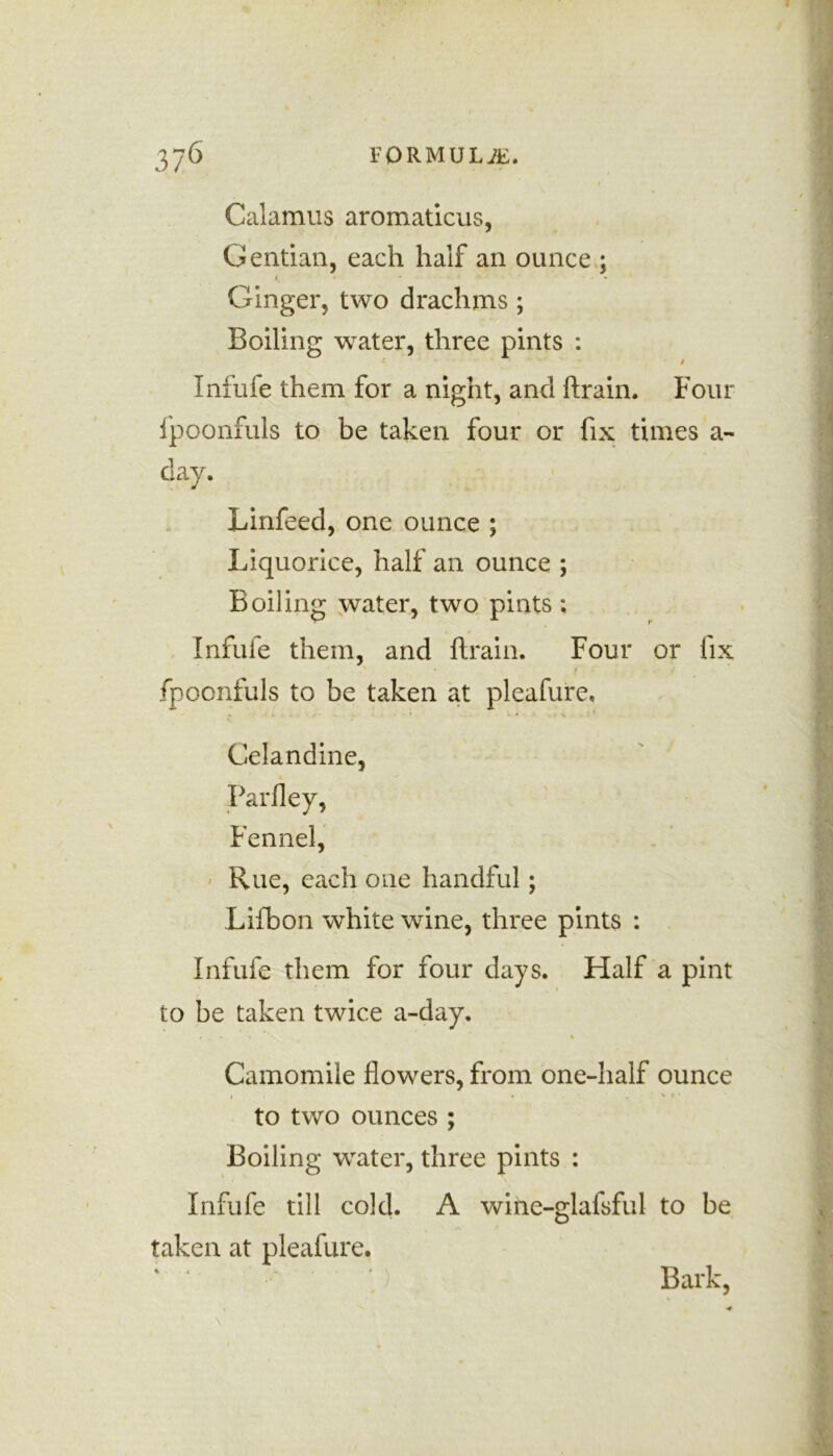 Calamus aromaticus, Gentian, each half an ounce ; i • * * • • Ginger, two drachms ; Boiling water, three pints : / Infufe them for a night, and ftrain. Four fpoonfuls to be taken four or fix times a- day. Linfeed, one ounce ; Liquorice, half an ounce ; Boiling water, two pints ; 4 Infufe them, and ftrain. Four or fix fpoonfuls to be taken at pleafure. Celandine, Parfley, Fennel, Rue, each one handful; Lifbon white wine, three pints : Infufe them for four days. Half a pint to be taken twice a-day. ... « Camomile flowers, from one-half ounce i , » . ' * * to two ounces ; Boiling water, three pints : Infufe till cold. A wihe-glafsful to be taken at pleafure. ; ' .) Bark,