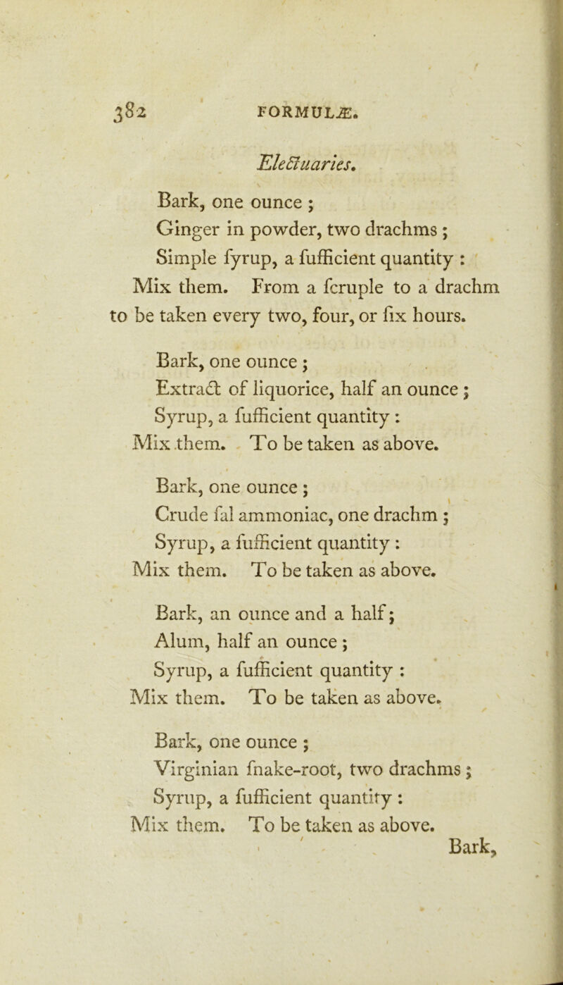 Ele Hilaries. N - Bark, one ounce ; Ginger in powder, two drachms ; Simple fyrup, a fufficient quantity : Mix them. From a fcruple to a drachm to be taken every two, four, or fix hours. Bark, one ounce; Extract of liquorice, half an ounce ; Syrup, a fufficient quantity : Mix them. To be taken as above. Bark, one ounce; Crude fal ammoniac, one drachm ; Syrup, a fufficient quantity : Mix them. To be taken as above. » Bark, an ounce and a half; Alum, half an ounce ; - Syrup, a fufficient quantity : Mix them. To be taken as above. * ? Bark, one ounce ; Virginian fnake-root, two drachms; 1 Syrup, a fufficient quantity : Mix them. To be taken as above. Bark, V