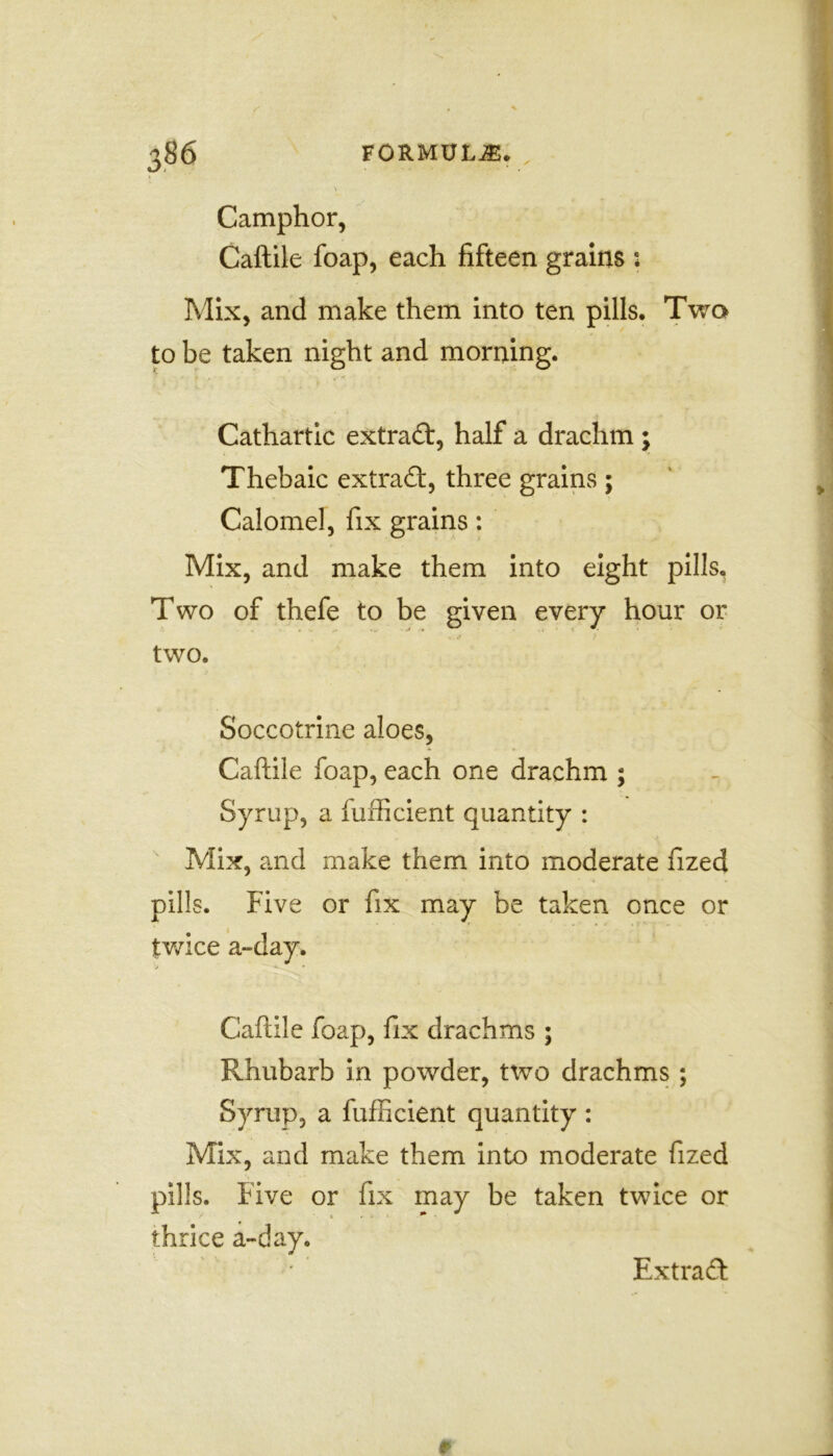 \ Camphor, Caftile foap, each fifteen grains : Mix, and make them into ten pills. Two to be taken night and morning. Cathartic extract, half a drachm; Thebaic extract, three grains ; Calomel, fix grains: Mix, and make them into eight pills. Two of thefe to be given every hour or two. Soccotrine aloes, Caftile foap, each one drachm ; Syrup, a fufficient quantity : Mix, and make them into moderate fized pills. Five or fix may be taken once or twice a~day. •!j *■ • Caftile foap, fix drachms ; Rhubarb in powder, two drachms ; Syrup, a fufficient quantity: Mix, and make them into moderate fized Five or fix may be taken twice or thrice a-day. Extract 0