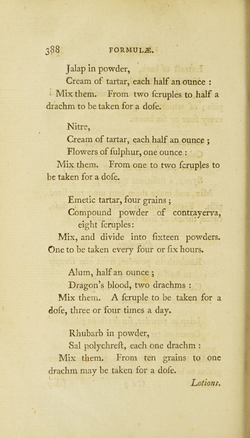 Jalap in powder, Cream of tartar, each half an ounce : Mix them. From two fcruples to half a drachm to be taken for a dofe. Nitre, Cream of tartar, each half an ounce ; Flowers of fulphur, one ounce : Mix them. From one to two fcruples to be taken for a dofe. Emetic tartar, four grains ; Compound powder of contrayerya, eight fcruples: Mix, and divide into fixteen powders. One to be taken every four or fix hours. Alum, half an ounce ; Dragon’s blood, two drachms : Mix them. A fcruple to be taken for a dofe, three or four times a day. Rhubarb in powder, Sal polychreft, each one drachm : Mix them. From ten grains to one drachm may be taken for a dofe. Lotions.