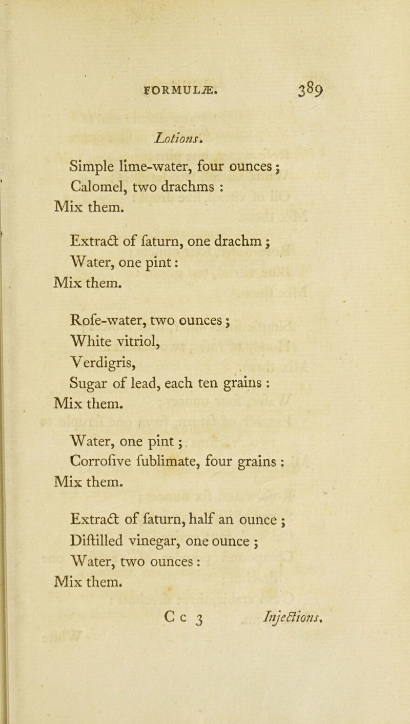 Lotiotis. Simple lime-water, four ounces; Calomel, two drachms : Mix them. . t Extradt of faturn, one drachm; Water, one pint: Mix them. Rofe -water, two ounces; White vitriol, Verdigris, Sugar of lead, each ten grains : Mix them. 1 Water, one pint; Corrofive fublimate, four grains : Mix them. Extradt of faturn, half an ounce ; Diftilled vinegar, one ounce ; Water, two ounces: Mix them.