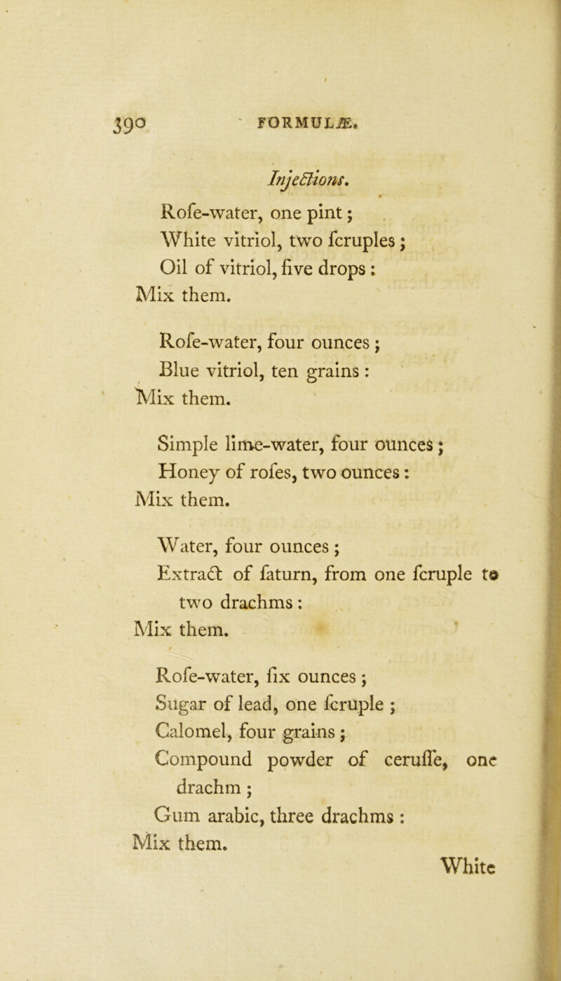 39° Injections. r Rofe-water, one pint; White vitriol, two fcruples; Oil of vitriol, five drops : Mix them. Rofe-water, four ounces; Blue vitriol, ten grains : Mix them. Simple lime-water, four ounces; Honey of rofes, two ounces: Mix them. Water, four ounces; Extract of faturn, from one fcruple two drachms: Mix them. Rofe-water, fix ounces; Sugar of lead, one fcruple ; Calomel, four grains; Compound powder of cerufle, one drachm; Gum arabic, three drachms : Mix them. White