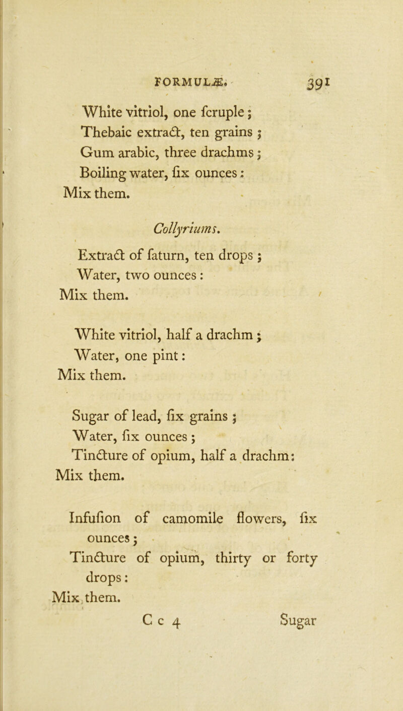 FORMULAE. 39! / / White vitriol, one fcruple; Thebaic extract, ten grains ; Gum arabic, three drachms; Boiling water, fix ounces: Mix them. Colly rturns. 1 , . , . Extract of faturn, ten drops ; Water, two ounces: Mix them. 1 White vitriol, half a drachm ; Water, one pint: Mix them. Sugar of lead, fix grains 5 Water, fix ounces; Tindture of opium, half a drachm: Mix them. Infufion of camomile flowers, fix ounces; • Tindture of opium, thirty or forty drops: Mix them.