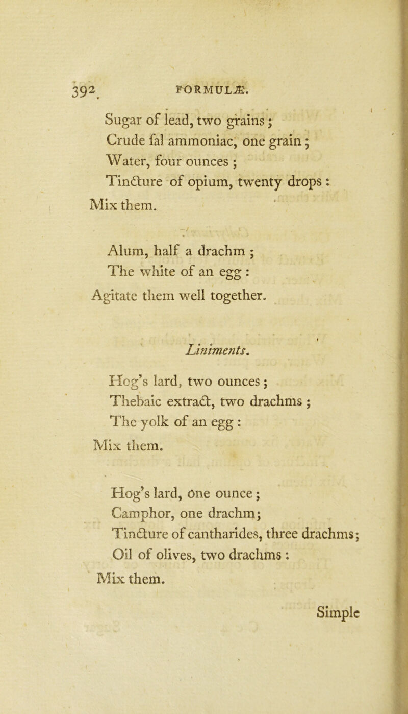 39*. Sugar of lead, two grains; Crude fal ammoniac, one grain; Water, four ounces ; Tindture of opium, twenty drops : Mix them. - . '« 1 Alum, half a drachm ; The white of an egg : Agitate them well together. Liniments. Hog's lard, two ounces; Thebaic extradt, two drachms The yolk of an egg : Mix them. Hog’s lard, one ounce; Camphor, one drachm; Tindhire of cantharides, three drachms; Oil of olives, two drachms : Mix them. Simple t