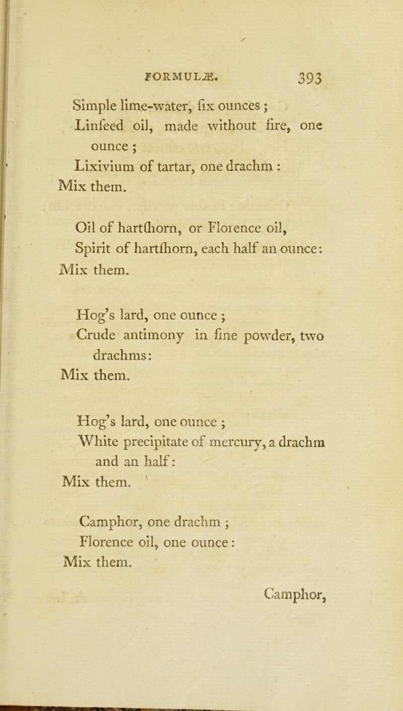 Simple lime-water, fix ounces ; Linfeed oil, made without fire, one ounce ; Lixivium of tartar, one drachm : . Mix them. Oil of hartfliorn, or Florence oil, Spirit of hartlhorn, each half an ounce: Mix them. Hog’s lard, one ounce ; Crude antimony in fine powder, two drachms: Mix them. Hog’ s lard, one ounce ; White precipitate of mercury, a drachm and an half: Mix them. Camphor, one drachm ; Florence oil, one ounce: Mix them. Camphor,