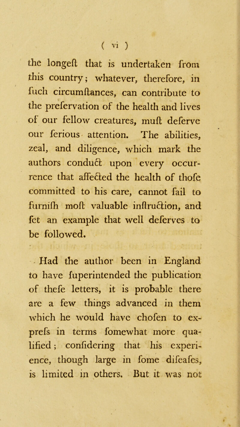 the longeft that is undertaken from this country; whatever, therefore, in fuch circumftances, can contribute to the prefervation of the health and lives of our fellow creatures, muff deferve our ferious attention. The abilities, zeal, and diligence, which mark the authors conduct upon every occur- rence that affected the health of thofe committed to his care, cannot fail to furnifh molt valuable inflruction, and fet an example that well deferves. to be followed. * - Had the author been in England to have fuperintended the publication of thefe letters, it is probable there are a few things advanced in them which he would have chofen to ex- prefs in terms fomewhat more qua- lified ; confidering that his experi- ence, though large in fome difeafes, is limited in others. But it was not