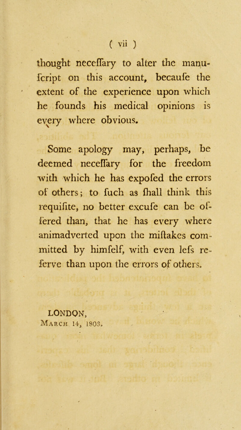 thought neceflary to alter the manu- fcript on this account, becaufe the extent of the experience upon which he founds his medical opinions is every where obvious. Some apology may, perhaps, be deemed necelfary for the freedom with which he has expofed the errors of others; to fuch as fhall think this requifite, no better excufe can be oi- fered than, that he has every where animadverted upon the miftakes com- mitted by himfelf, with even lefs re- ferve than upon the errors of others. LONDON, March 14, 1803.