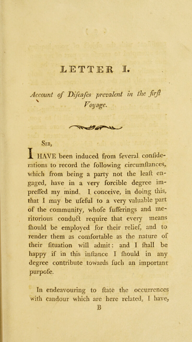 Account of ID if cafes 'prevalent in the firft Voyage. SlRj X HAVE been induced from feveral confide- rations to record the following circumftances> which from being a party not the leaf: en- gaged, have in a very forcible degree im- preffed my mind, I conceive,, in doing this, that I may be ufeful to a very valuable part of the community, whofe fufferings and me- ritorious condu6l require that every means lhould be employed for their relief, and to render them as comfortable as the nature of their fituation will admit: and I fhall be happy if in this inftance I fhould in any degree contribute towards fuch an important purpofe. In endeavouring to Bate the occurrences with candour which are here related, I have* B