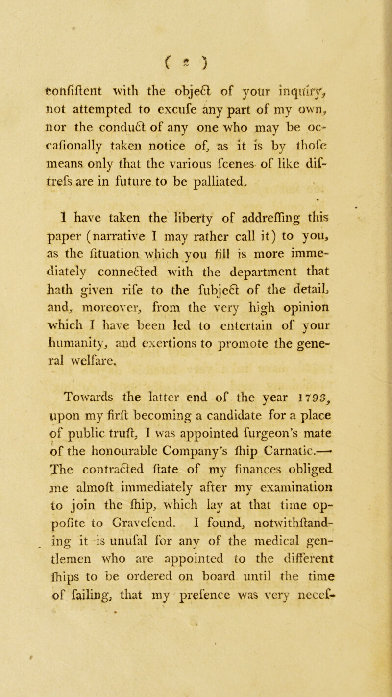 ( * ) eonfiflent with the objeCt of your inquiry* / not attempted to excufe any part of my own, lior the conduct of any one who may be oo cafionally taken notice of, as it is by thofe means only that the various fcenes of like dif- trefs are in future to be palliated. ♦ 1 have taken the liberty of addreffing this paper (narrative I may rather call it) to you* as the fituation which you fill is more imme- diately connected with the department that hath given rife to the fubjeCl of the detaih and, moreover, from the very high opinion which I have been led to entertain of your humanity, and exertions to promote the gene- ral welfare. i Towards the latter end of the year 1795, upon my firft becoming a candidate for a place of public truft, I was appointed furgeon’s mate of the honourable Company’s fhip Carnatic.— The contracted flate of my finances obliged me almoft immediately after my examination to join the fhip, which lay at that time op- pofite to Gravefend. I found, notwithftand- ing it is unufal for any of the medical gen- tlemen who are appointed to the different fhips to be ordered on board until the time of failing, that my prefence was very necef- 9