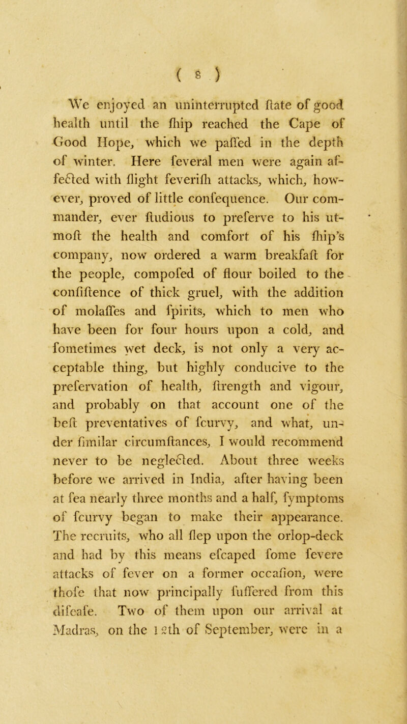 We enjoyed an uninterrupted (late of good health until the fliip reached the Cape of Good Hope, which we paffed in the depth of winter. Here feveral men were again af- fefted with flight feverifh attacks, which, how- ever, proved of little confequence. Our com- mander, ever ftudious to preferve to his ut- raoft the health and comfort of his fhip’s company, now ordered a warm breakfaft for the people, compofed of flour boiled to the - confidence of thick gruel, with the addition of molafles and fpirits, which to men who have been for four hours upon a cold, and fometimes wet deck, is not only a very ac- ceptable thing, but highly conducive to the prefervation of health, ftrength and vigour, and probably on that account one of the * beft preventatives of fcurvy, and what, un- der flmilar circumftances, I would recommend never to be neglefted. About three weeks before we arrived in India, after having been at fea nearly three months and a half, fymptoms of fcurvy began to make their appearance. The recruits, who all flep upon the orlop-deck and had by this means efcaped fome fevere attacks of fever on a former occafion, were thofe that now principally differed from this difeafe. Two of them upon our arrival at Madras, on the l 2th of September, were in a