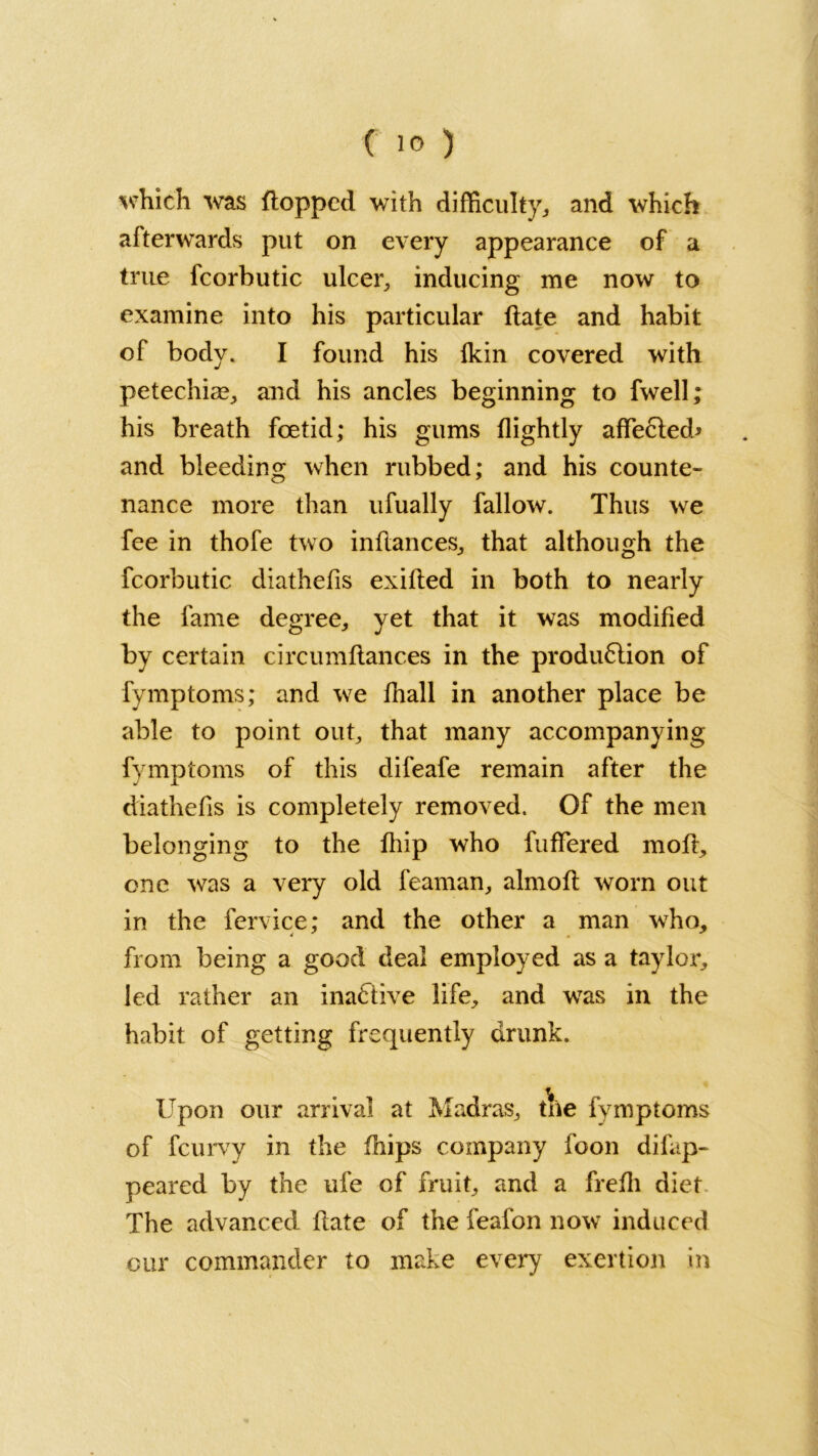 which was flopped with difficulty* and which afterwards put on every appearance of a true fcorbutic ulcer, inducing me now to examine into his particular flate and habit of body. I found his ikin covered with petechias, and his ancles beginning to fwell; his breath foetid; his gums (lightly affected* and bleeding when rubbed; and his counte- nance more than ufually fallow. Thus we fee in thofe two inflances, that although the fcorbutic diathefis exifled in both to nearly the fame degree, yet that it was modified by certain circumftances in the produ6tion of fymptoms; and we fhall in another place be able to point out, that many accompanying fymptoms of this difeafe remain after the diathefis is completely removed. Of the men belonging to the fliip who fuffered mod, one was a very old feaman, almofl worn out in the fervice; and the other a man who, from being a good deal employed as a taylor, led rather an inactive life, and wTas in the habit of getting frequently drunk. Upon our arrival at Madras, tne fymptoms of feurvy in the fnips company foon di(ap- peared by the ufe of fruit, and a frefli diet The advanced flate of the feafon now induced our commander to make every exertion in