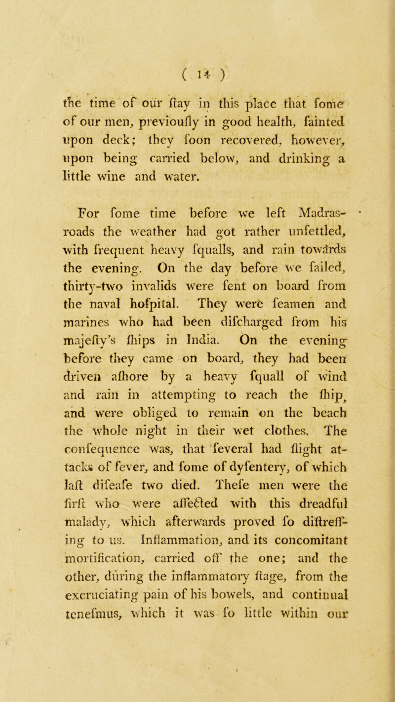 the time of our ftay in this place that fome of our men, previoufly in good health, fainted upon deck; they loon recovered, however, upon being carried below, and drinking a little wine and water. For fome time before we left Madras- roads the weather had got rather unfettled, with frequent heavy fquails, and rain towards the evening. On the day before we failed, thirty-two invalids were fent on board from the naval hofpital. They were feamen and marines who had been dilcharged from his majefty's (hips in India. On the evening before they came on board, they had been driven afhore by a heavy fquall of wind and rain in attempting to reach the fhip% and were obliged to remain on the beach the whole night in their wet clothes. The confequence was, that feveral had flight at- tacks of fever, and fome of dyfentery, of which laft difeafe two died. Thefe men were the firft who were affe&ed with this dreadful malady, which afterwards proved fo diftreff- ing to us. Inflammation, and its concomitant mortification, carried off the one; and the other, during the inflammatory 11 age, from the excruciating pain of his bowels, and continual tenefmus, which it was fo little within our i