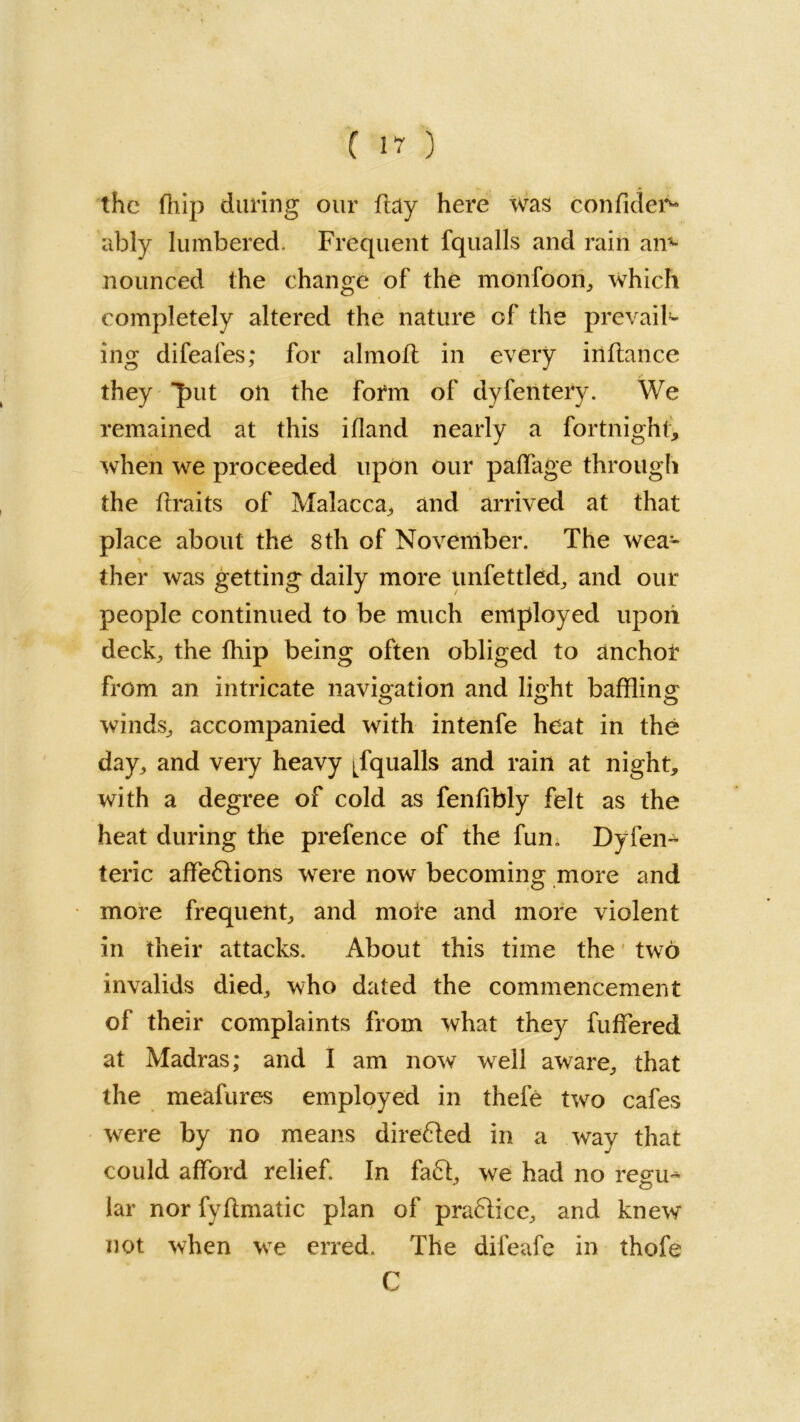 f17) the fhip during our ftay here was confides ably lumbered. Frequent fqualls and rain an- nounced the change of the monfoori, which completely altered the nature of the prevail^ ing difeafes; for almoil in every inftance they 'put oil the form of dyfentery. We remained at this ifland nearly a fortnight, when we proceeded upon our paffage through the ftraits of Malacca, and arrived at that place about the 8th of November. The wea- ther was getting daily more unfettled, and our people continued to be much employed upon deck, the fhip being often obliged to anchor from an intricate navigation and light baffling winds, accompanied with intenfe heat in the day, and very heavy jfqualls and rain at night, with a degree of cold as fenfibly felt as the heat during the prefence of the fun. Dy(en- teric affe£lions were now becoming more and more frequent, and mote and more violent in their attacks. About this time the two invalids died, who dated the commencement of their complaints from what they fuffered at Madras; and I am now wfell aware, that the meafures employed in thefe two cafes wrere by no means direfted in a way that could afford relief In fa£t, we had no reeru- iar nor fyflmatic plan of pradlicc, and knew not when we erred. The difeafe in thofe C