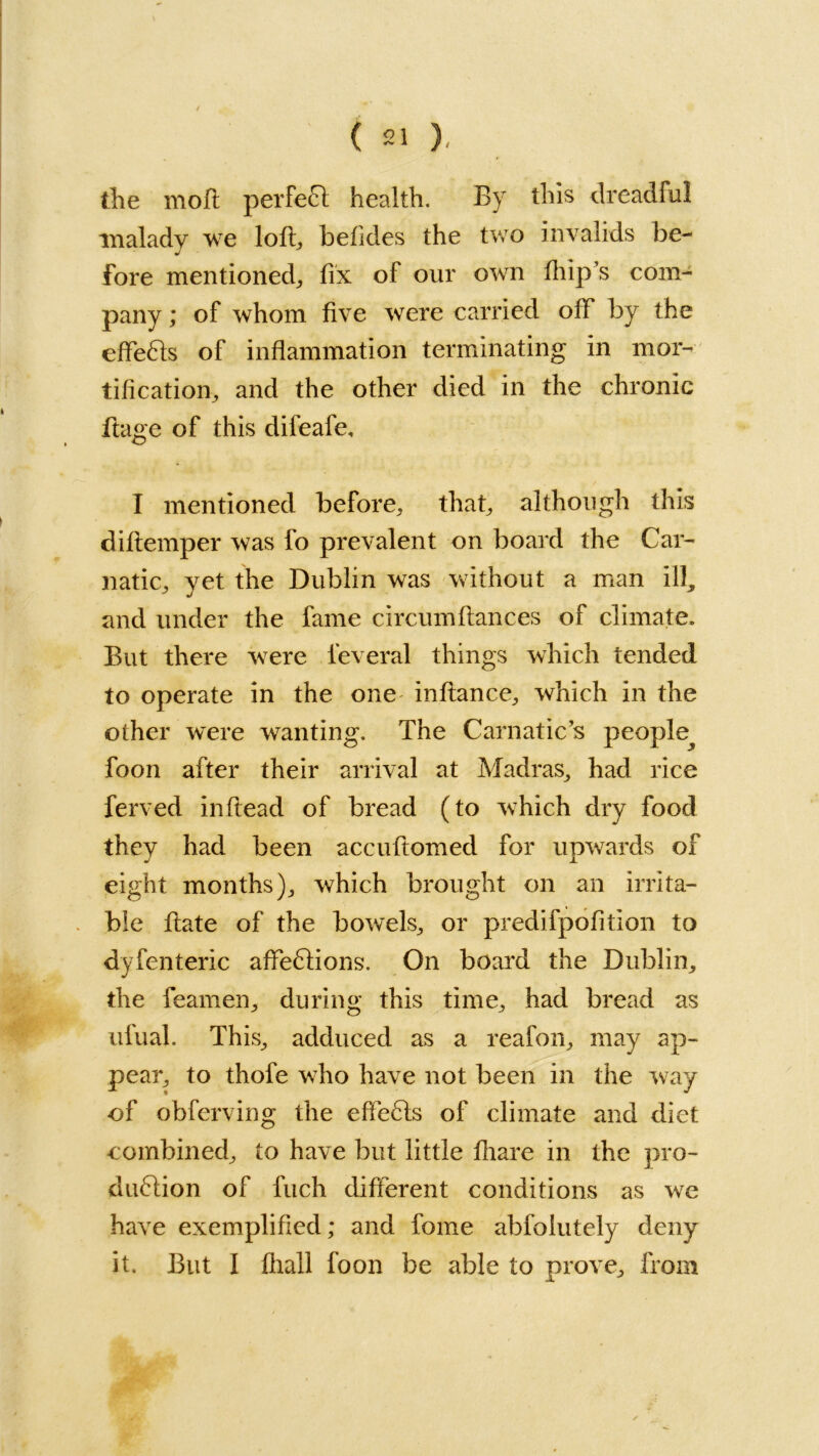 the moft perfect health. By this dreadful malady we loft, befides the two invalids be- fore mentioned, fix of our own ftiip’s com- pany ; of whom five were carried off by the effeCts of inflammation terminating in mor- tification, and the other died in the chronic ftage of this difeafe, I mentioned before, that, although this diftemper was fo prevalent on board the Car- natic, yet the Dublin was without a man ill, and under the fame circumftances of climate. But there were feveral things which tended to operate in the one inftance, which in the other were wanting. The Carnatic’s people^ foon after their arrival at Madras, had rice ferved inftead of bread (to which dry food they had been accuftomed for upwards of eight months), which brought on an irrita- ble ftate of the bowels, or predifpofition to dyfenteric affeCtions. On board the Dublin, the feamen, during this time, had bread as ufual. This, adduced as a reafon, may ap- pear, to thofe who have not been in the way of obferving the effeCts of climate and diet combined, to have but little fliare in the pro- duction of fuch different conditions as we have exemplified; and fome abfolutely deny it. But I fliall foon be able to prove, from