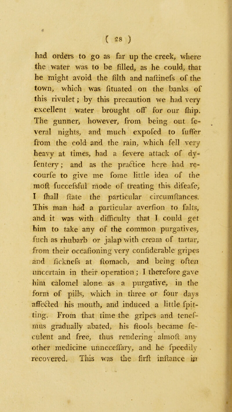 * had orders to go as far up the creek, where the water was to be filled, as he could, that he might avoid the filth and naftinefs of the town, which was fituated on the banks of this rivulet; by this precaution we had very excellent water brought off for our ffiip. The gunner, however, from being out fe- veral nights, and much expofed to fuffer from the cold and the rain, which fell very heavy at times, had a fevere attack of dy- fentery; and as the practice here had re- courfe to give me fome little idea of the moft fuccefsful mode of treating this difeafe, I fhall ftate the particular circumflances. This man had a particular averfion to falls, and it was with difficulty that I could get him to take any of the common purgatives, fuch as rhubarb or jalap with cream of tartar, from their occafioning very confiderable gripes and ficknefs at flomacb, and being often uncertain in their operation; I therefore gave him calomel alone as a purgative, in the form of pills, which in three or four days affecled his mouth, and induced a little fpit- ting. From that time the gripes and tenef- mus gradually abated, his ftoois became fe- culent and free, thus rendering almofl any other medicine unneceffary, and he fpeedily recovered. This was the firfl inftance in