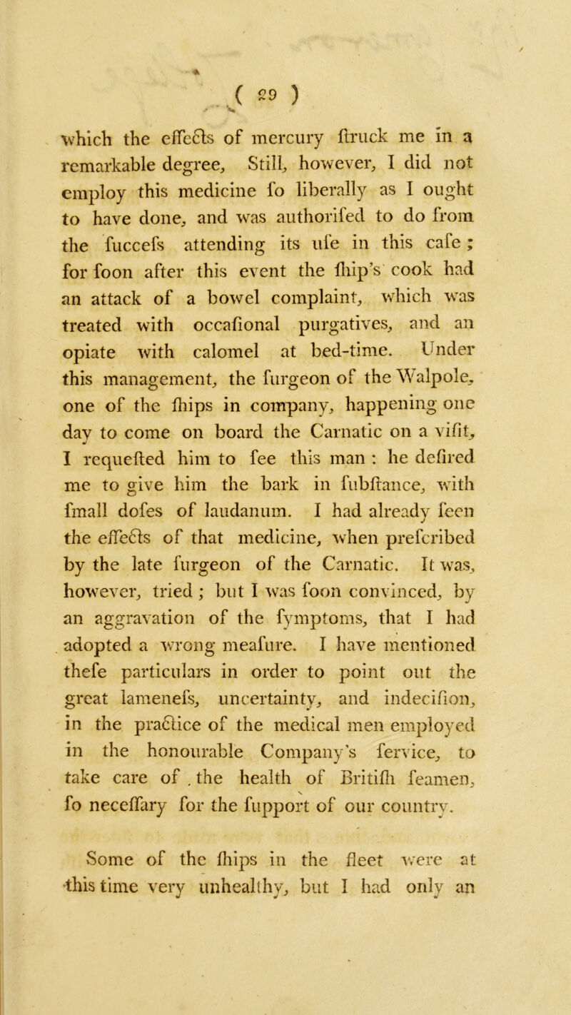 / . ( *9 ) which the effects of mercury flruck me in a remarkable degree. Still, however, I did not employ this medicine fo liberally as I ought to have done, and was authorifed to do from the fuccefs attending its ufe in this cafe; for foon after this event the fliip’s cook had an attack of a bowel complaint, which was treated with occafional purgatives, and an opiate with calomel at bed-time. Under this management, the furgeon of the \fyalpole, one of the fhips in company, happening one day to come on board the Carnatic on a vifit, J I requeued him to fee this man : he defired me to give him the bark in fubftance, with fmail dofes of laudanum. I had already feen the effects of that medicine, when prefcribed by the late furgeon of the Carnatic, It was, however, tried ; but I was foon convinced, by an aggravation of the fymptoms, that 1 had adopted a wrong meafure. I have mentioned thefe particulars in order to point out the great lamenefs, uncertainty, and indecifion, in the practice of the medical men employed in the honourable Company’s fervice, to take care of . the health of Britifh feamen, fo neceffary for the fupport of our country. Some of the fhips in the fleet were at: this time very unhealthy, but I had only an