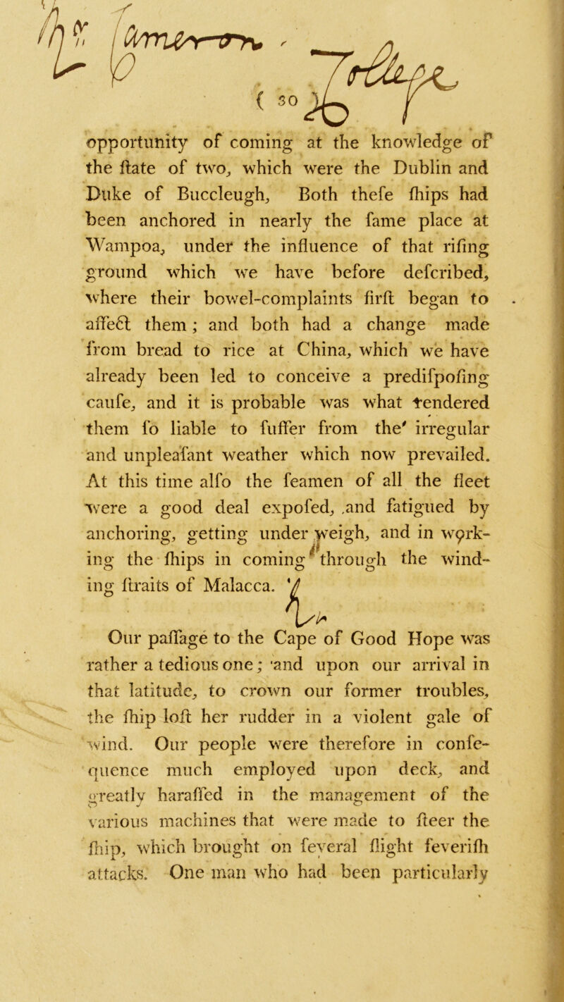 opportunity of coming at the knowledge of the ftate of two., which were the Dublin and Duke of Buccleugh, Both thefe fhips had been anchored in nearly the fame place at Wampoa, under the influence of that riling ground which we have before defcribed, where their bowel-complaints firft began to affe6l them; and both had a change made from bread to rice at China, which we have already been led to conceive a predifpofing caufe, and it is probable was what tendered them fo liable to fuflfer from the' irregular and unpleafant weather which now prevailed. At this time alfo the feamen of all the fleet were a good deal expofed, .and fatigued by anchoring, getting under weigh, and in wak- ing the fhips in coming' through the wind- ing f traits of Malacca. V 'U Our paflfage to the Cape of Good Hope was rather a tedious one; ‘and upon our arrival in that latitude, to crown our former troubles, the fhip loft her rudder in a violent gale of ‘wind. Our people were therefore in confe- quence much employed upon deck, and greatly harafled in the management of the various machines that were made to fteer the fhip, which brought on feyeral flight feverifh •attacks. One man who had been particularly