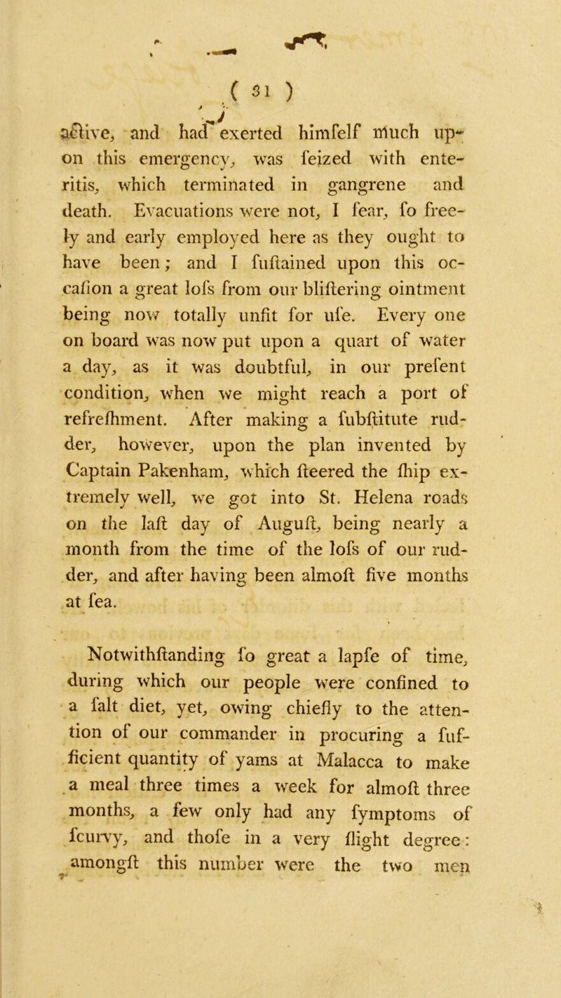 » a£live, and had exerted himfelf much up- on this emergency, was feized with ente- ritis,, which terminated in gangrene and death. Evacuations were not, I fear, fo free- ly and early employed here as they ought to have been; and I fuflained upon this oc- calion a great lofs from our bliflering ointment being now totally unfit for ufe. Every one on board was now put upon a quart of water a day, as it was doubtful, in our prefent condition, when we might reach a port of refrefhment. After making a fubflitute rud- der, however, upon the plan invented by Captain Pakenham, which fleered the fhip ex- tremely well, we got into St. Helena roads on the lafl day of Augufl, being nearly a month from the time of the lofs of our rud- der, and after having been almofl five months at fea. Notwithflanding fo great a lapfe of time, during which our people were confined to a lalt diet, yet, owing chiefly to the atten- tion of our commander in procuring a fuf- ficient quantity of yams at Malacca to make a meal three times a week for almofl three months, a few only had any fymptoms of fcurvy, and thofe in a very flight degree: amongfl this number were the two men