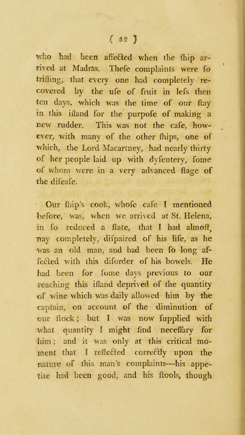 xvlio had been affeCted when the fhip ar- rived at Madras. Thefe complaints were fo trifjing> that every one had completely re- covered by the ufe of fruit in lefs then ten days, which was the time of our day in this ifland for the purpofe of making a new rudder. This was not the cafe, how- ever, with many of the other fhips, one of which, the Lord Macartney, had nearly thirty of her people laid up with dyfentery, fome of whom were in a very advanced flage of the difeafe. Our fiiip’s cook, whofe cafe I mentioned before, w7as, when we arrived at St. Helena, in fo reduced a date, that I had almod> nay completely, difpaired of his life, as he was an old man, and had been fo long af- fected with this diforder of his bowels. He had been for fome days previous to our reaching this ifland deprived of the quantity of wine which wras daily allowed him by the captain, on account of the diminution of our dock; but I was now fupplied with w7hat quantity I might find neceflary for him; and it was only at this critical mo- ment that I refleCled correCtly upon the nature of this man’s complaints—his appe- tite had been good, and his dools, though