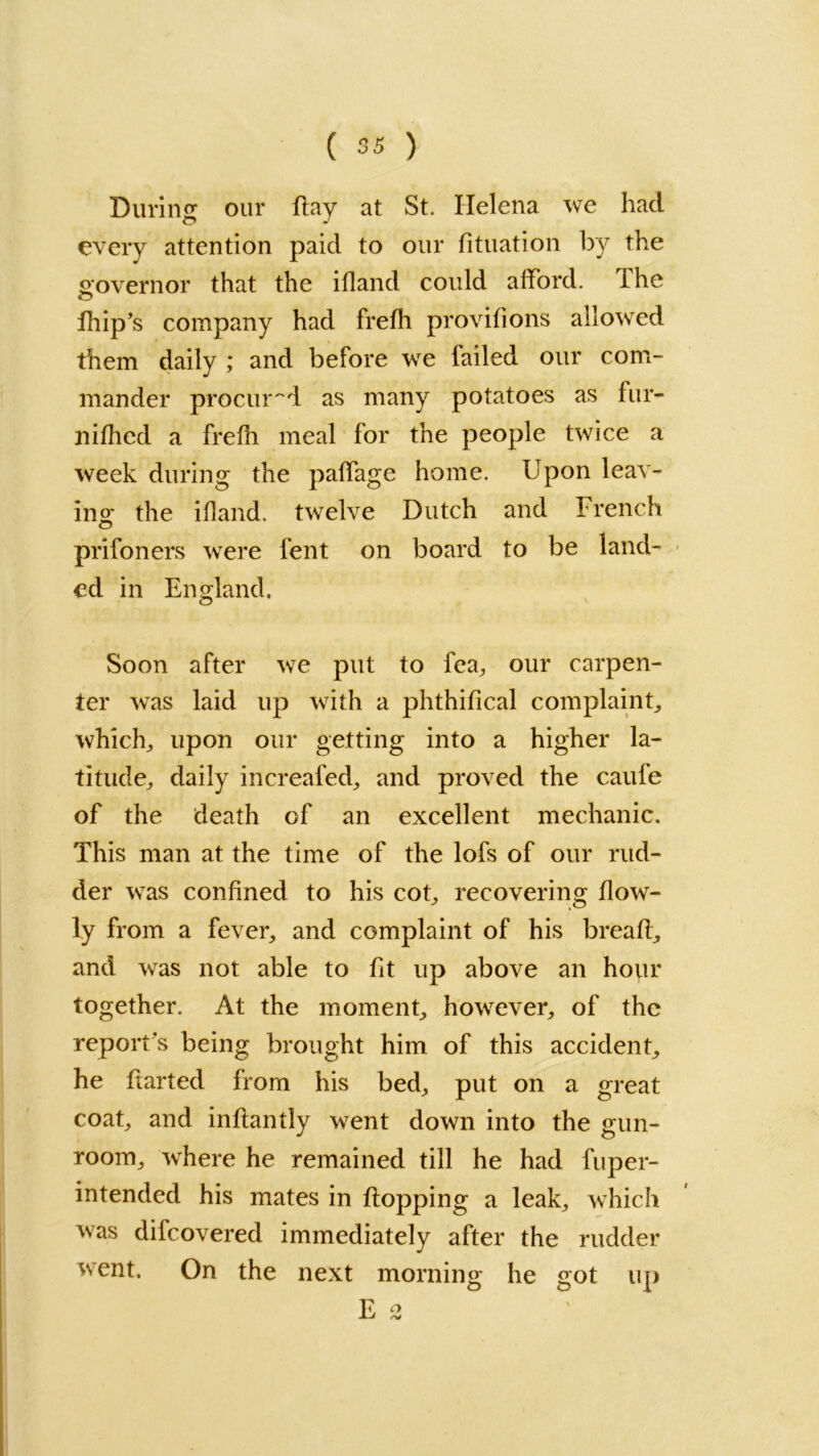 During our flay at St. Helena we had every attention paid to our fituation by the governor that the ifland could afford. The fhip’s company had frefh provifions allowed them daily ; and before we tailed our com- mander procured as many potatoes as fur- liifhed a frefh meal for the people twice a week during the paffage home. Upon leav- ing the ifland. twelve Dutch and French prifoners were fent on board to be land- ed in England, Soon after we put to fea, our carpen- ter was laid up with a phthifical complaint, which., upon our getting into a higher la- titude, daily increaled, and proved the caufe of the death of an excellent mechanic. This man at the time of the lofs of our rud- der was confined to his cot, recovering flow- ly from a fever, and complaint of his breafl, and was not able to fit up above an hour together. At the moment, however, of the report s being brought him of this accident, he ftarted from his bed, put on a great coat, and inflantly went down into the gun- room, where he remained till he had fuper- intended his mates in flopping a leak, which was difcovered immediately after the rudder went. On the next morning he got up E °