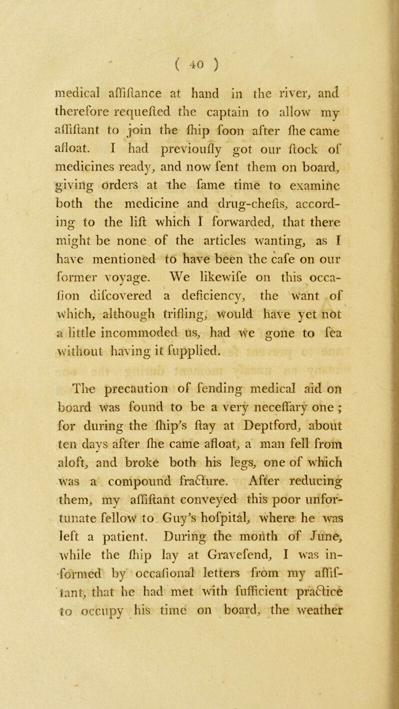 medical affillance at hand in the river, and therefore requeued the captain to allow my afliftant to join the fhip foon after fhe came afloat. I had previoufly got our ftock of medicines ready, and now fent them on boards giving orders at the fame time to examine both the medicine and drug-chefts, accord- ing to the lift which I forwarded, that there might be none of the articles wanting, as I have mentioned to have been the cafe on our former voyage. We likewife on this occa- fion difcovered a deficiency, the want of which, although trifling, would have yet not a little incommoded us, had we gone to fea without having it fupplied. The precaution of fending medical aid on board was found to be a very neceffary one ; for during the ftiip’s ftay at Deptford, about ten days after fhe came afloat, a man fell from aloft, and broke both his legs, one of which was a compound fraflure. After reducing them, my afliftant conveyed this poor unfor- tunate fellow to Guy's hofpital, where he was left a patient. During the month of June, while the fhip lay at Gravefend, I was in- formed by occafional letters from my aflif- tant, that he had met with fufficient praftice to occupy his time on board, the weather