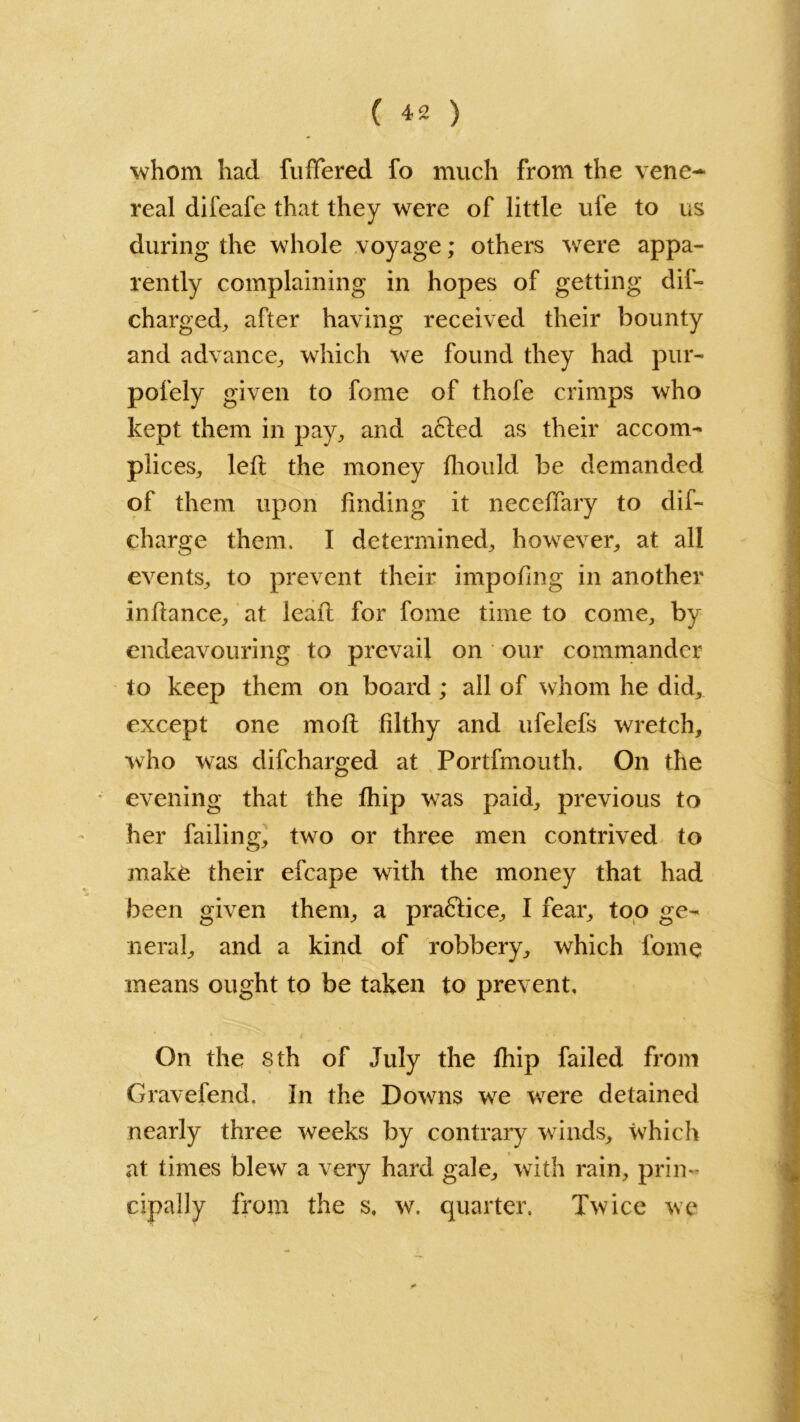 whom had fuffered fo much from the vene- real difeafe that they were of little ufe to us during the whole voyage; others were appa- rently complaining in hopes of getting dis- charged, after having received their bounty and advance, which we found they had pur- pofely given to fome of thofe crimps who kept them in pay, and a6ted as their accom- plices, left the money fliould be demanded of them upon finding it neccffary to dis- charge them. I determined, however, at all events, to prevent their impofing in another inftance, at leaft for fome time to come, by endeavouring to prevail on our commander to keep them on board ; all of whom he did, except one moft filthy and ufelefs wretch, who was difcharged at Portfmouth. On the evening that the Ship was paid, previous to her failing, two or three men contrived to make their efcape with the money that had been given them, a practice, I fear, too ge- neral, and a kind of robbery, which fome means ought to be taken to prevent. On the 8 th of July the fhip failed from Gravefend. In the Downs we were detained nearly three weeks by contrary winds, which at times blew a very hard gale, with rain, prin- cipally from the s, w. quarter. Twice we