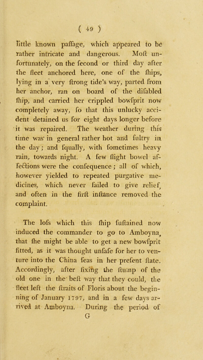 little known paffage, which appeared to be rather intricate and dangerous. Mott un- fortunately, on the fecond or third day after the fleet anchored here, one of the fliips^ lying in a very ftrong tide’s way, parted from her anchor, ran on board of the di fabled fhip, and carried her crippled bowfprit now completely away, fo that this unlucky acci- dent detained us for eight days longer before it was repaired. The weather during this time was* in general rather hot and fultry in the day; and fqually, with fometimes heavy rain, towards night. A few flight bowel af- fections were the confequence; all of which, however yielded to repeated purgative me- dicines, which never failed to give relief and often in the firfl in fiance removed the complaint. The lofs which this fhip fuflained now induced the commander to go to Amboyna^ that fhe might be able to get a new bowfprit fitted, as it was thought unfafe for her to ven- ture into the China feas in her prefent flate. Accordingly, after fixing the flump of the old one in the'beft way that they could, the fleet left the ftraits of Floris about the begin- ning of January 1797, and in a few days ar- rived at Amboyna. During the period of G
