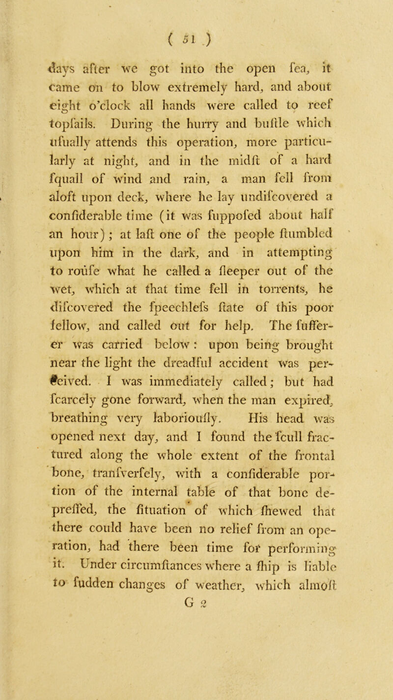 days after we got into the open fea, it came on to blow extremely hard., and about eight o’clock all hands were called to reef topfails. During the hurry and bullle which ufually attends this operation,, more particu- larly at night, and in the midfi of a hard fquall of wind and rain, a man fell from aloft upon deck,, where he lay undilcovered a confiderable time (it was fuppofed about hall an hour) ; at lafi one of the people Humbled upon him in the dark, and in attempting to roufe what he called a deeper out of the wet, which at that time fell in torrents, he difcovered the fpeechlefs Hate of this poor fellow, and called out for help. The fuflfer- er was carried below : upon being brought near the light the dreadful accident was per- fected. I was immediately called; but had fcarcely gone forward, when the man expired, breathing very laborioufly. His head was opened next day, and I found the fcull frac- tured along the whole extent of the frontal bone, trailfverfely, with a confiderable por^ tion of the internal table of that bone de~ prefied, the fituation of which fiiewed that there could have been no relief from an ope- ration, had there been time for performing it. Under circumfiances where a fiiip is liable i° fudden changes of weather, which almoft G 2