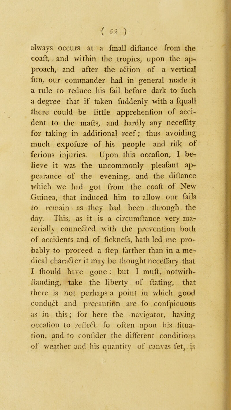 always occurs at a fmall diflance from the coaft, and within the tropics, upon the ap- proach, and after the aftion of a vertical fun, our commander had in general made it a rule to reduce his fail before dark to fuch a degree that if taken fuddenly with a fquall there could be little apprehenfion of acci- dent to the mads, and hardly any neceffity for taking in additional reef; thus avoiding much expofure of his people and rifk of ferious injuries. Upon this occafion, I be- lieve it was the uncommonly pleafant ap- \ pearance of the evening, and the diflance which we had got from the coafl of New Guinea, that induced him to allow our fails to remain as they had been through the day. This, as it is a circumftance very ma- terially connected with the prevention both of accidents and of ficknefs, hath led me pro- bably to proceed a flep farther than in a me- dical chara6ler it may be thought neceffary that I fhould have gone : but I muil, notwith- ilanding, take the liberty of Hating, that there is not perhaps a point in which good condu£l and precaution are fo confpicuous as in this; for here the navigator, having occafion to reflect fo often upon his fitua- tion, and to confider the different conditions of weather and his quantity of canvas fet, fs