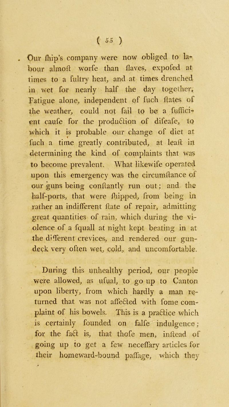 Our (hip’s company were now obliged to la- bour almoft worfe than (laves, expofed at times to a fultry heat, and at times drenched in wet for nearly half the day together,, Fatigue alone, independent of Inch hates ol the weather, could not fail to be a fuffici** ent caufe for the production of difeafe, to which it is probable our change of diet at fuch a time greatly contributed, at lead in determining the kind of complaints that was to become prevalent. What likewife operated upon this emergency was the circumhance cl our guns being conhantly run out; and the half-ports, that were (hipped, from being in rather an indifferent hate of repair, admitting great quantities of rain, which during the vi- olence of a fquall at night kept beating in at the different crevices, and rendered our gun- deck very often wet, cold, and uncomfortable. During this unhealthy period, our people were allowed, as ufual, to go up to Canton upon liberty, from which hardly a man re- turned that was not aheCled with fome com- plaint of his bowels. This is a praClice which is certainly founded on falfe indulgence; for the faCt is, that thofe men, inhead of going up to get a few necehary articles for their homeward-bound paifage, which they