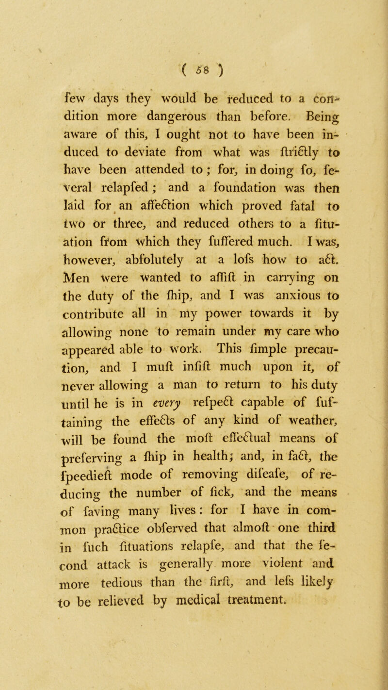 ( 68 ) few days they would be reduced to a con- dition more dangerous than before. Being aware of this, I ought not to have been in- duced to deviate from what was flridly to have been attended to ; for, in doing fo, fe- veral relapfed; and a foundation was then laid for an affection which proved fatal to two or three, and reduced others to a fitu- ation from which they fuffered much. I was, however, abfolutely at a lofs how to ad. Men Were wanted to affift in carrying on the duty of the fhip, and I was anxious to contribute all in my power towards it by allowing none to remain under my care who appeared able to work. This fimple precau- tion, and I mull infill much upon it, of never allowing a man to return to his duty until he is in every refped capable of fuf- taining the eflfeds of any kind of weather, will be found the moll effedual means of preferving a fhip in health; and, in fad, the fpeediefl mode of removing difeafe, of re- ducing the number of fick, and the means of faving many lives : for I have in com- mon pradice obferved that almoll one third in fuch fituations relapfe, and that the fe- cond attack is generally more violent and more tedious than the firll, and lefs likely to be relieved by medical treatment.