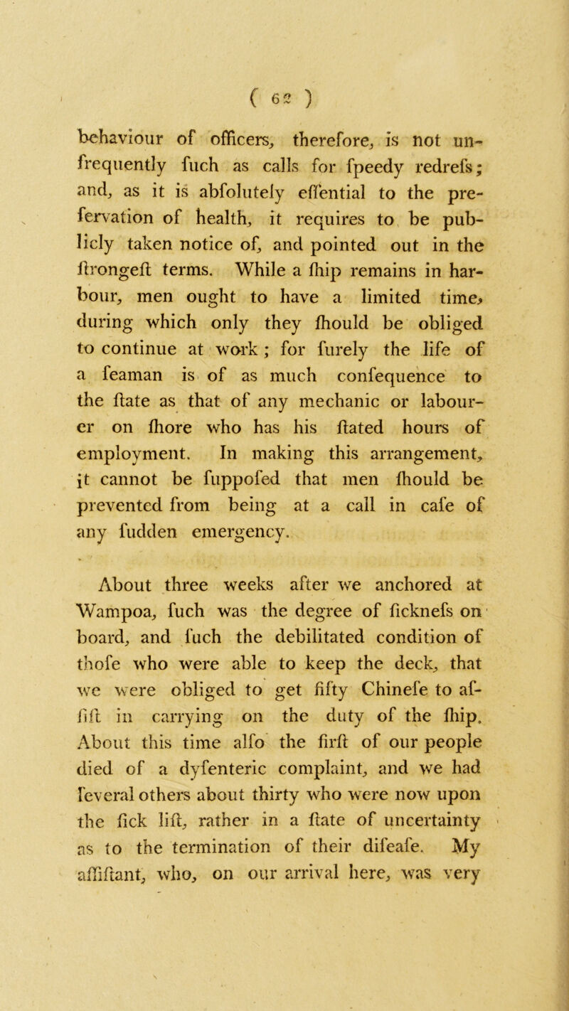 behaviour of officers, therefore, is not un- frequently fuch as calls for fpeedy redrefs; and, as it is abfolutely effential to the pre- fervation of health, it requires to be pub- licly taken notice of, and pointed out in the dronged terms. While a fhip remains in har- bour, men ought to have a limited time* during which only they fhould be obliged to continue at work ; for furely the life of a feaman is of as much confequence to the Hate as that of any mechanic or labour- er on fhore who has his dated hours of employment. In making this arrangement, it cannot be fuppofed that men fhould be prevented from being at a call in cafe of any fudden emergency. About three weeks after we anchored at Wampoa, fuch was the degree of ficknefs on board, and fuch the debilitated condition of thofe who were able to keep the deck, that we were obliged to get fifty Chinefe to af- fifl in carrying on the duty of the fhip. About this time alfo the firfl of our people died of a dyfenteric complaint, and we had feveral others about thirty who were now upon the fick lid, rather in a date of uncertainty as to the termination of their difeafe. My affidant, who, on our arrival here, was very \