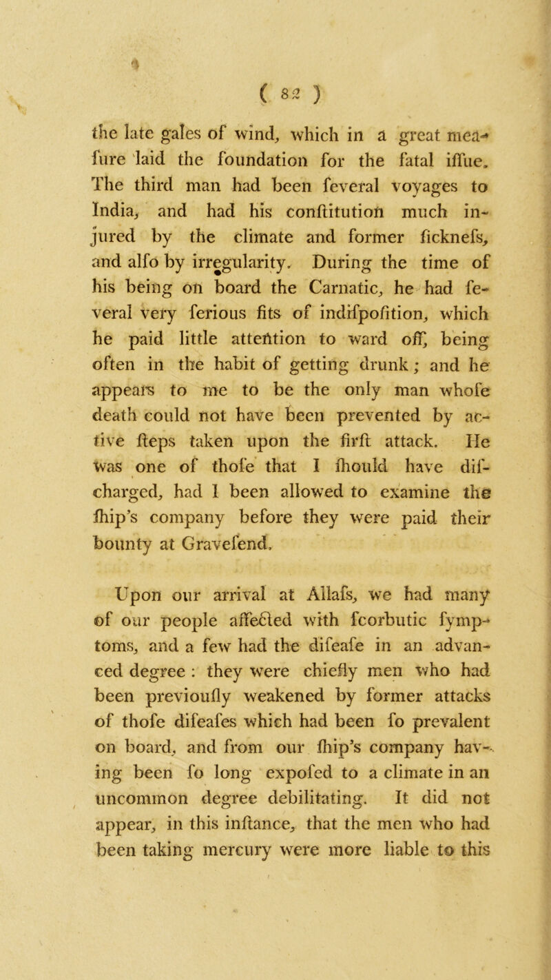 ( S2 ) the late gales of wind, which in a great mea-* lure laid the foundation for the fatal iffue. The third man had been feveral voyages to India,, and had his conftitutioft much in- jured by the climate and former ficknefs, and alfo by irregularity. During the time of his being on board the Carnatic, he had fe- veral very ferious fits of indifpofition, which he paid little attention to ward off being often in the habit of getting drunk; and he appears to me to be the only man whole death could not have been prevented by ac- tive fteps taken upon the firfl attack. He Was one of thofe that I iliould have dis- charged^ had I been allowred to examine the Ship’s company before they were paid their bounty at Cravefend, Upon our arrival at Allafs, we had many of our people affefiled with fcorbutic fyrnp- toms, and a few had the difeafe in an advan- ced degree : they were chiefly men who had been previously weakened by former attacks of thofe difeafes which had been fo prevalent on board, and from our flip’s company hav- ing been fo long expofed to a climate in an uncommon degree debilitating. It did not appear, in this inftance, that the men who had been taking mercury were more liable to this