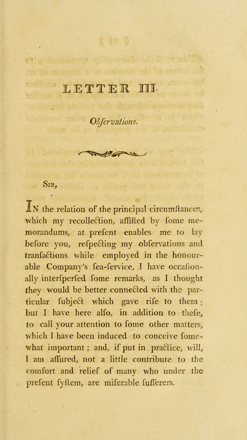 LETTER III- OLferVcitions. Sir, * In the relation of the principal circumftances, which my recolle6lion, aflilled by fome me- morandum^ at prefent enables me to lay before you,, refpecling my obfervations and tranfaftions while employed in the honour- able Company's fea-fervice, I have occafion- ally interfperfed fome remarks,, as I thought they would be better conne£led with the par- ticular fubjeft which gave rife to them ; but I have here alfo, in addition to thefe, to call your attention to fome other matters, which I have been induced to conceive fome- what important; and, if put in pra61ice, will, I am affured, not a little contribute to the comfort and relief of many who under the prefent fyftem, are miferable fuflerers.