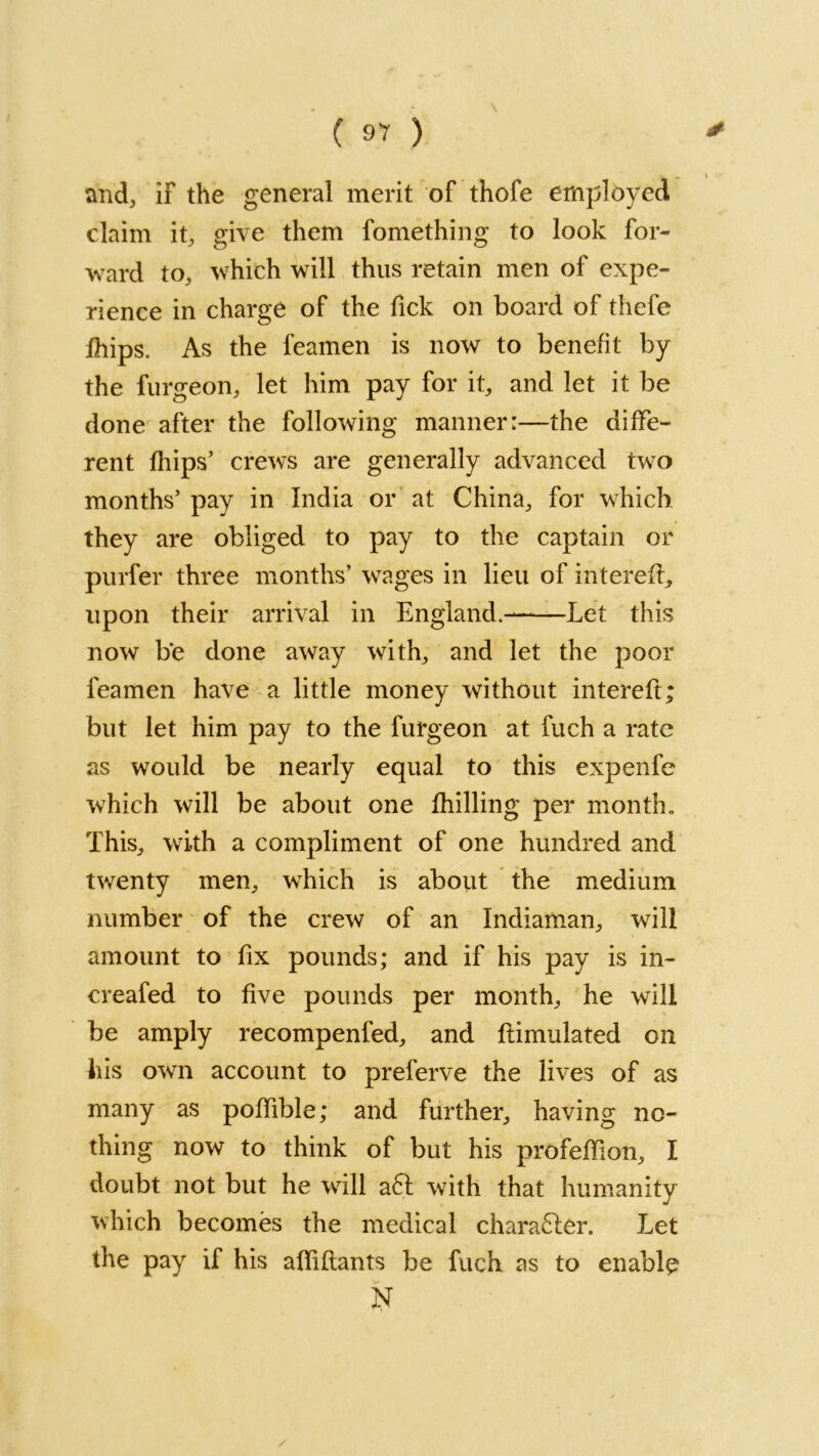 ( ) and, if the general merit of thofe employed claim it, give them fomething to look for- ward to, which will thus retain men of expe- rience in charge of the lick on board of thefe Ihips. As the feamen is now to benefit by the furgeon, let him pay for it, and let it be done after the following manner:—the diffe- rent fhips’ crews are generally advanced two months’ pay in India or at China, for which they are obliged to pay to the captain or purfer three months’ wages in lieu of in t ere ft, upon their arrival in England.- Let this now be done away with, and let the poor feamen have a little money without intereft; but let him pay to the furgeon at fuch a rate as would be nearly equal to this expenfe which will be about one Chilling per month. This, with a compliment of one hundred and twenty men, which is about the medium number of the crew of an Indiaman, will amount to fix pounds; and if his pay is in- creafed to five pounds per month, he will be amply recompenfed, and ftimulated on his own account to preferve the lives of as many as poffible; and further, having no- thing now to think of but his profeffion, I doubt not but he will a£l with that humanity which becomes the medical character. Let the pay if his affiflants be fuch as to enable N