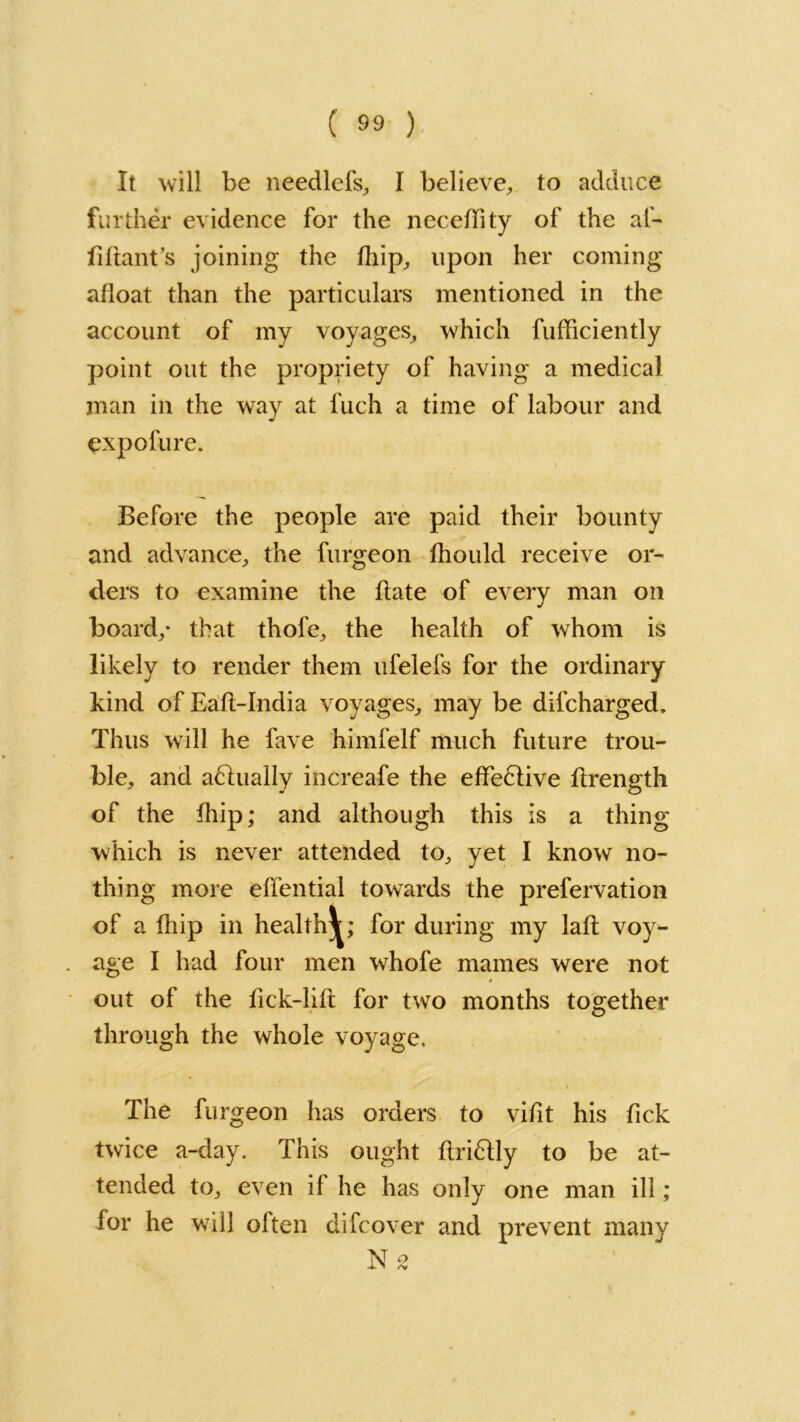 It will be needlefs, I believe, to adduce further evidence for the necedity of the af- ddant’s joining the dbp, upon her coming afloat than the particulars mentioned in the account of my voyages, which fufficiently point out the propriety of having a medical man in the way at l'uch a time of labour and expolure. Before the people are paid their bounty and advance, the furgeon fhould receive or- ders to examine the date of every man on board/ that thole, the health of whom is likely to render them ufelefs for the ordinary kind ofEad-India voyages, may be difcharged. Thus will he fave himfelf much future trou- ble, and adlually increafe the effedlive drength of the dbp; and although this is a thing which is never attended to, yet I know no- thing more elfential towards the prefervation of a fhip in health^; for during my lad voy- age I had four men whofe mames were not out of the dck-lid for two months together through the whole voyage. The furgeon has orders to vidt his dck twice a-day. This ought drifUy to be at- tended to, even if he has only one man ill; for he will olten difcover and prevent many XT o