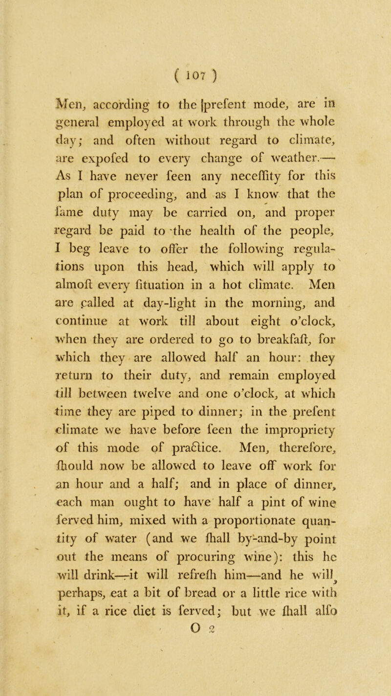 Men, according to the jprefent mode,, are in general employed at work through the whole day; and often without regard to climate, are expofed to every change of weather.— As I have never feen any neceffity for this plan of proceeding, and as I know that the fame duty may be carried on, and proper regard be paid to the health of the people, I beg leave to offer the following regula- tions upon this head, which will apply to almofl every fituation in a hot climate. Men are palled at day-light in the morning, and continue at work till about eight o’clock, when they are ordered to go to breakfaft, for which they are allowed half an hour: they return to their duty, and remain employed till between twelve and one o’clock, at which time they are piped to dinner; in the prefent climate we have before feen the impropriety of this mode of pra6lice. Men, therefore, fhould now be allowed to leave off work for an hour and a half; and in place of dinner, each man ought to have half a pint of wine ferved him, mixed with a proportionate quan- tity of water (and we fhall byLand-by point out the means of procuring wine): this he will drink—it will refrefh him—and he will perhaps, eat a bit of bread or a little rice with it, if a rice diet is ferved; but we (hall alfo O 2