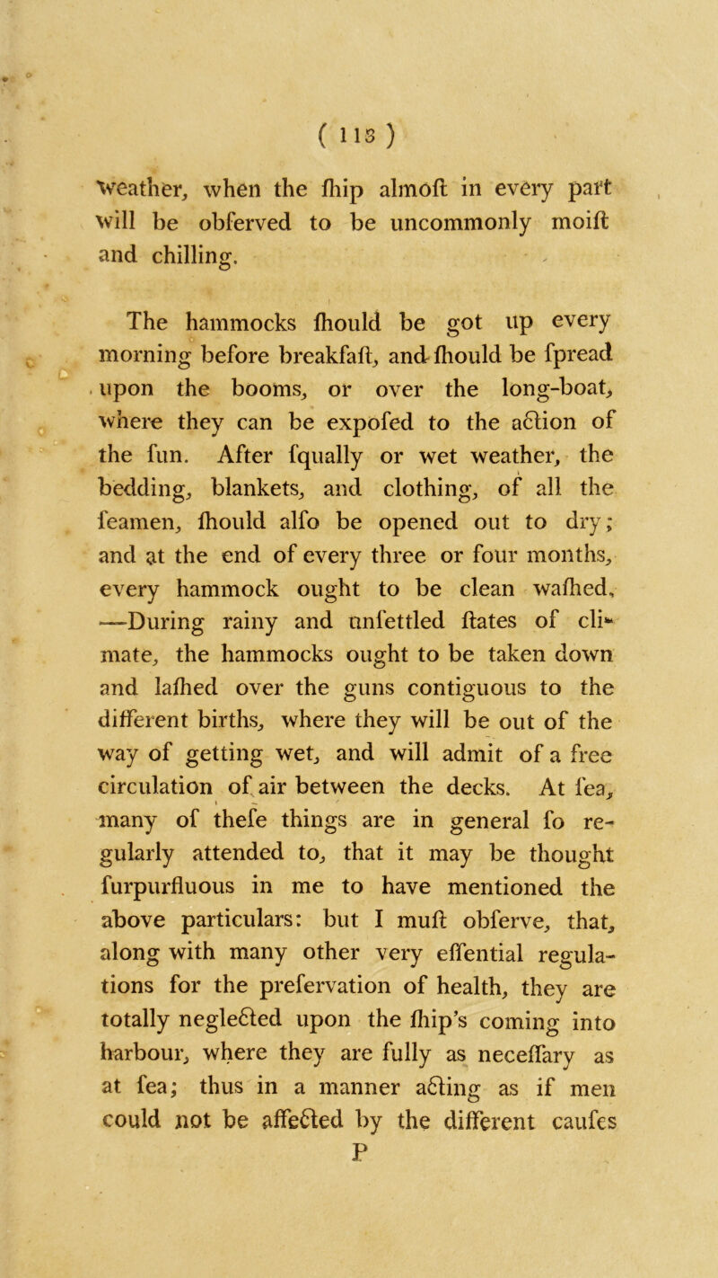 ( 113 ) Weather, when the fhip almoft in every part will be obferved to be uncommonly moid and chilling. The hammocks fhould be got up every morning before breakfad, and fhould be fpread upon the booms, or over the long-boat* where they can be expofed to the a6tion of the fun. After fqually or wet weather, the bedding, blankets, and clothing, of all the feamen, fhould alfo be opened out to dry ; and at the end of every three or four months, every hammock ought to be clean wafhed, —During rainy and unfettled dates of cli* mate, the hammocks ought to be taken down and lathed over the guns contiguous to the different births, where they will be out of the way of getting wet, and will admit of a free circulation of air between the decks. At fea, many of thefe things are in general fo re- gularly attended to, that it may be thought furpurfluous in me to have mentioned the above particulars: but I mud obferve, that, along with many other very effential regula- tions for the prefervation of health, they are totally negle&ed upon the fhip’s coming into harbour, where they are fully as neceffary as at fea; thus in a manner acting as if men could not be affefted by the different caufes P