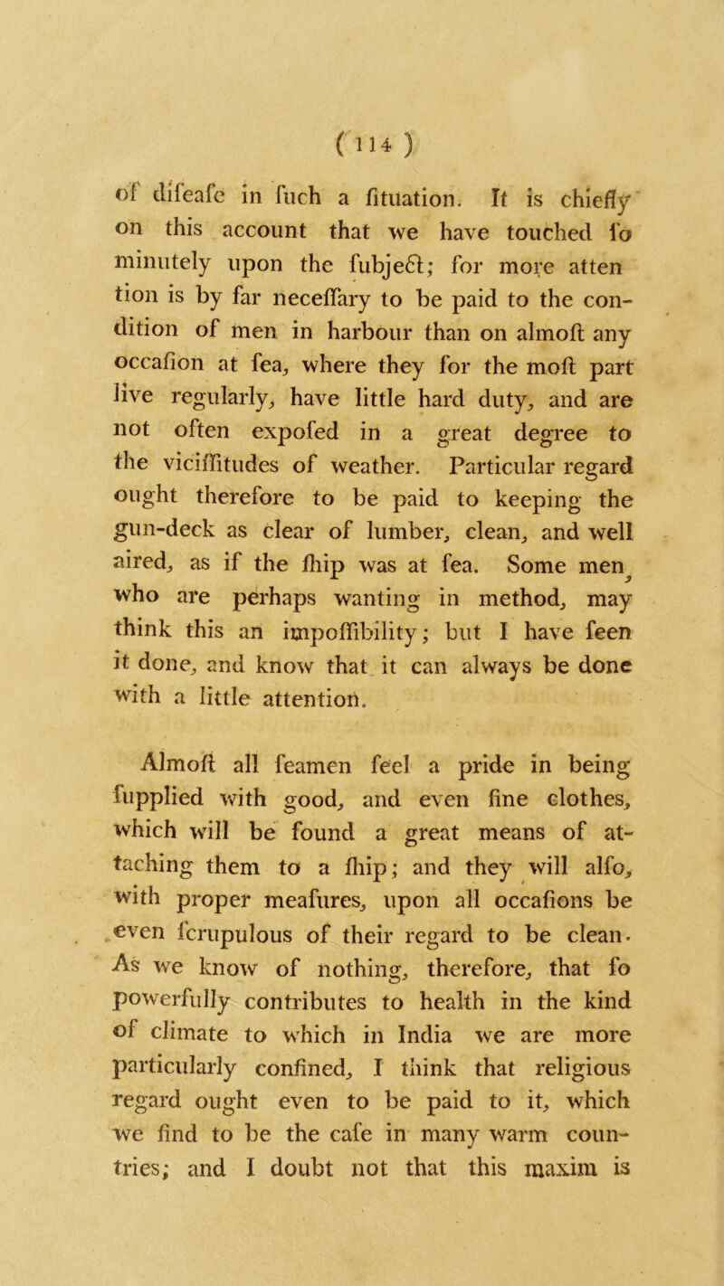 of difeafe in Inch a fituation. It is chiefly on this account that we have touched fo minutely upon the fubjedl; for more atten tion is by far neceffary to be paid to the con- dition of men in harbour than on almoft any occafion at fea, where they for the mod part live regularly, have little hard duty, and are not often expofed in a great degree to the viciffitudes of weather. Particular regard ought therefore to be paid to keeping the gun-deck as clear of lumber, clean, and well aired, as if the fhip was at fea. Some men^ who are perhaps wanting in method, may think this an impoffibility; but I have feen it done, and know that it can always be done with a little attention. Almofi all feamen feel a pride in being fupplied with good, and even fine clothes, which will be found a great means of at- taching them to a fhip; and they will alfo, with proper meafures, upon all occafions be even icrupulous of their regard to be clean. As we know of nothing, therefore, that fo powerfully contributes to health in the kind of climate to which in India we are more particularly confined, I think that religious regard ought even to be paid to it, which we find to be the cafe in many warm coun-