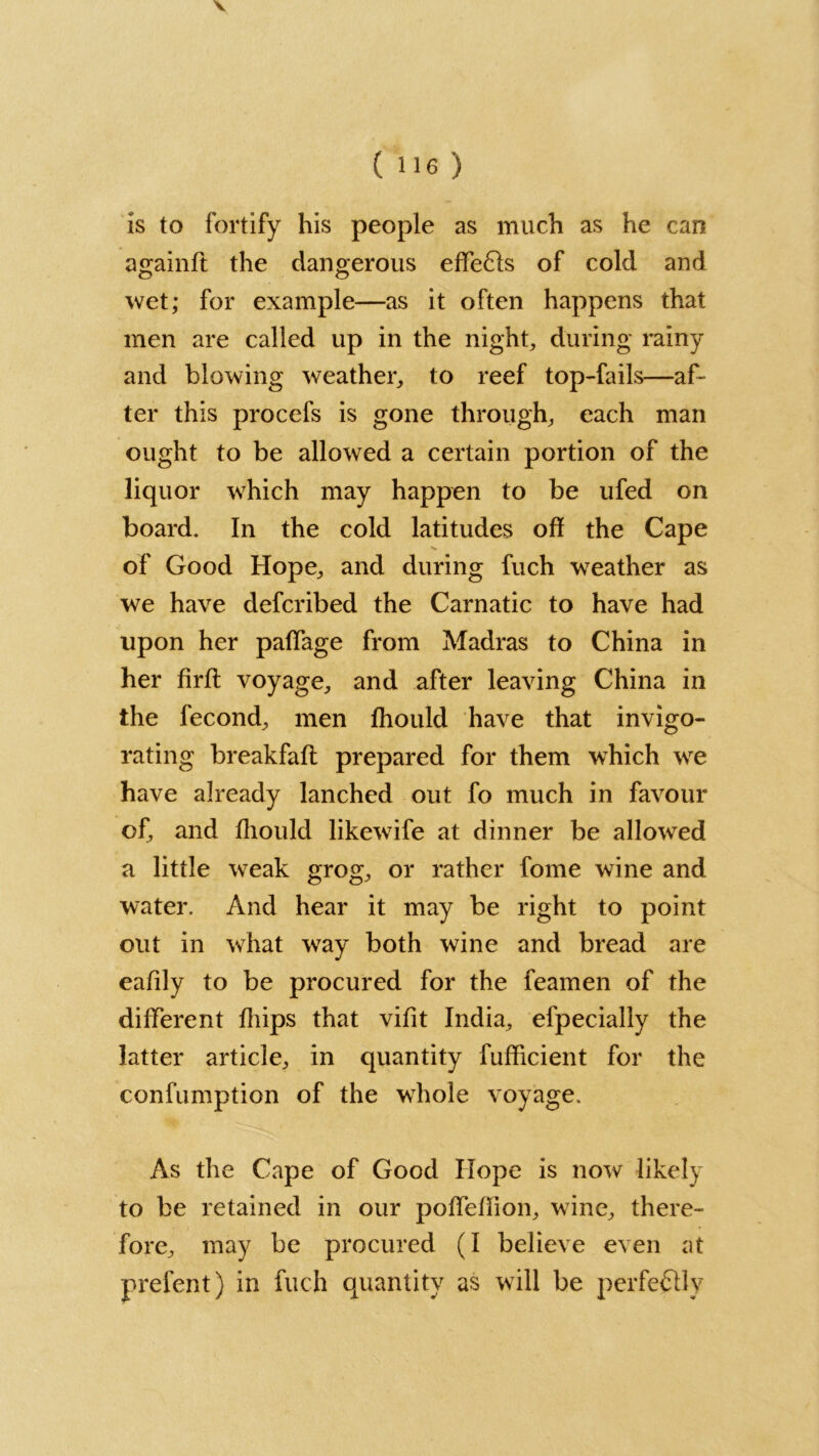 V ( 116 ) is to fortify his people as much as he can againft the dangerous effe£ls of cold and wet; for example—as it often happens that men are called up in the night, during rainy and blowing weather, to reef top-fails—af- ter this procefs is gone through, each man ought to be allowed a certain portion of the liquor which may happen to be ufed on board. In the cold latitudes off the Cape of Good Hope, and during fuch weather as we have defcribed the Carnatic to have had upon her paffage from Madras to China in her firff voyage, and after leaving China in the fecond, men Ihould have that invigo- rating breakfaft prepared for them which we have already lanched out fo much in favour of, and Ihould likewife at dinner be allowed a little weak grog, or rather fome wine and water. And hear it may be right to point out in what way both wine and bread are eafily to be procured for the feamen of the different Ihips that vifit India, efpecially the latter article, in quantity fufflcient for the confumption of the whole voyage. As the Cape of Good Hope is now likely to be retained in our pofleffion, wine, there- fore, may be procured (I believe even at prefent) in fuch quantity as will be perfectly