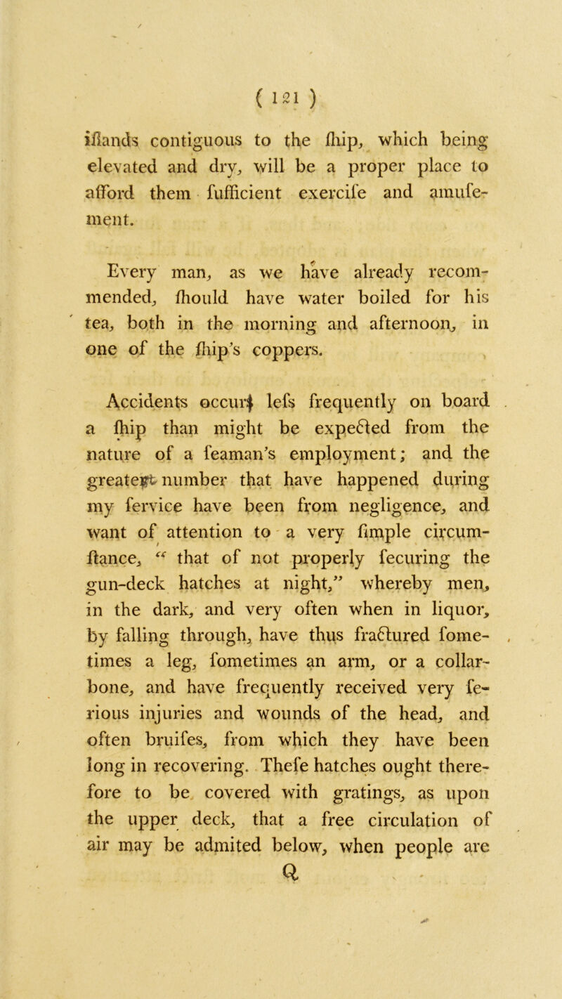 iilands contiguous to the fhip, which being elevated and dry, will be a proper place to afford them fufficient exercife and amufe- ment. Every man, as we have already recom- mended, fhould have water boiled for his tea, both in the morning and afternoon, in one of the (hip's coppers. Accidents occur| lefs frequently on board a fhip than might be expected from the nature of a feaman's employment; and the greatest number that have happened during my fervice have been from negligence, and want of attention to a very fimple circum- flance,  that of not properly fecuring the gun-deck hatches at night,” whereby men, in the dark, and very often when in liquor, by falling through, have thus fra&ured fome- times a leg, fometimes an arm, or a collar- bone, and have frequently received very fe- rious injuries and wounds of the head, and often bruifes, from which they have been long in recovering. Thefe hatches ought there- fore to be covered with gratings, as upon the upper deck, that a free circulation of air may be admited below, when people are Q -