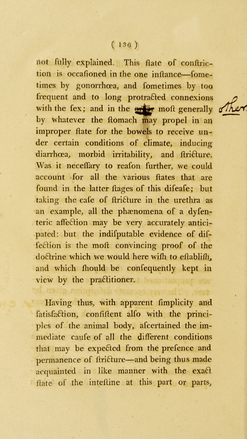 not fully explained. This ftate of conftrio tion is occafioned in the one inftance—lome- times by gonorrhoea, and fometimes by too frequent and to long protra£ted connexions with the fex; and in the moft generally by whatever the ftomach may propel in an improper date for the bowels to receive un- der certain conditions of climate, inducing diarrhoea, morbid irritability, and ftri£lure. Was it neceffary to reafon further, we could account Tor all the various Hates that are found in the latter ftages of this difeafe; but taking the cafe of ftriflure in the urethra as an example, all the phenomena of a dyfen- teric affe6lion may be very accurately antici- pated: but the indifputable evidence of dif- fefdion is the moft convincing proof of the do6trine which we would here with to eftabliflg and which fhould be confequently kept in view by the pra&itioner. Having thus, with apparent fimplicity and fatisfa&ion, confident alfo with the princi- ples of the animal body, afcertained the im- mediate caufe of all the different conditions that may be expected from the prefence and permanence of ftriCture—and being thus made acquainted in like manner with the exaft ftate of the inteftine at this part or parts.